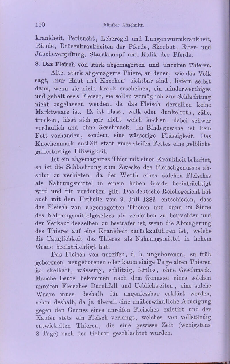 krankheit, Perlsucht, Leberegel und Lungen wurmkrankbeit, Räude, Driisenkrankheiten der Pferde, Skorbut, Eiter- und Jaucbevergiftung, Starrkrampf und Kolik der Pferde. 3. Das Fleisch von stark abgemagerten und unreifen Thieren. Alte, stark abgemagerte Thiere, an denen, wie das Volk sagt, „nur Haut und Knochen“ sichtbar sind , liefern selbst dann, wenn sie nicht krank erscheinen, ein minderwerthiges und gehaltloses Eleisch, sie sollen womöglich zur Schlachtung nicht zugelassen werden, da das Fleisch derselben keine Marktwaare ist. Es ist blass , welk oder dunkelroth, zähe, trocken, lässt sich gar nicht weich kochen, dabei schwer verdaulich und ohne Geschmack. Im Bindegewebe ist kein Fett vorhanden, sondern eine wässerige Flüssigkeit. Das Knochenmark enthält statt eines steifen Fettes eine gelbliche gallertartige Flüssigkeit. Ist ein abgemagertes Thier mit einer Krankheit behaftet, so ist die Schlachtung zum Zwecke des Fleischgenusses ab- solut zu verbieten, da der Werth eines solchen Fleisches als Nahrungsmittel in einem hohen Grade beeinträchtigt wird und für verdorben gilt. Das deutsche Reichsgericht hat auch mit dem Urtheile vom 9. Juli 1883 entschieden, dass das Fleisch von abgemagerten Thieren nur dann im Sinne des Nahrungsmittelgesetzes als verdorben zu betrachten und der Verkauf desselben zu bestrafen ist, wenn die Abmagerung des Thieres auf eine Krankheit zurückzuführen ist, welche die Tauglichkeit des Thieres als Nahrungsmittel in hohem Grade beeinträchtigt hat. Das Fleisch von unreifen, d. h. ungeborenen, zu früh geborenen, neugeborenen oder kaum einige Tage alten Thieren ist ekelhaft, wässerig, schlitzig, fettloä, ohne Geschmack. Manche Leute bekommen nach dem Genüsse eines solchen unreifen Fleisches Durchfall und Ueblichkeiten , eine solche Waare muss deshalb für ungeniessbar erklärt werden, schon deshalb, da ja überall eine unüberwindliche Abneigung gegen den Genuss eines unreifen Fleisches existirt und der Käufer stets ein Fleisch verlangt, welches von vollständig entwickelten Thieren, die eine gewisse Zeit (wenigstens 8 Tage) nach der Geburt geschlachtet wurden.