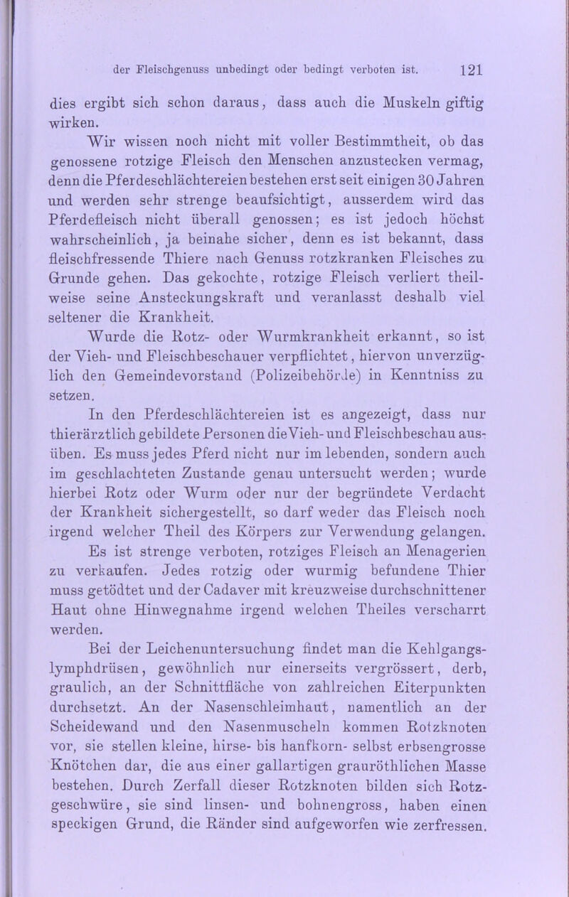 dies ergibt sich schon daraus, dass auch die Muskeln giftig wirken. Wir wissen noch nicht mit voller Bestimmtheit, ob das genossene rotzige Fleisch den Menschen anzustecken vermag, denn die Pferdeschlächtereien bestehen erst seit einigen 30 Jahren und werden sehr strenge beaufsichtigt, ausserdem wird das Pferdefleisch nicht überall genossen; es ist jedoch höchst wahrscheinlich, ja beinahe sicher, denn es ist bekannt, dass fleischfressende Thiere nach Genuss rotzkranken Fleisches zu Grunde gehen. Das gekochte, rotzige Fleisch verliert theil- weise seine Ansteckungskraft und veranlasst deshalb viel seltener die Krankheit. Wurde die Rotz- oder Wurmkrankheit erkannt, so ist der Vieh- und Fleischbeschauer verpflichtet, hiervon unverzüg- lich den Gemeindevorstand (Polizeibehörde) in Kenntniss zu setzen. In den Pferdeschlächtereien ist es angezeigt, dass nur thierärztlich gebildete Personen die Vieh-und Fleischbeschau aus- üben. Es muss jedes Pferd nicht nur im lebenden, sondern auch im geschlachteten Zustande genau untersucht werden; wurde hierbei Rotz oder Wurm oder nur der begründete Verdacht der Krankheit sichergestellt, so darf weder das Fleisch noch irgend welcher Theil des Körpers zur Verwendung gelangen. Es ist strenge verboten, rotziges Fleisch an Menagerien zu verkaufen. Jedes rotzig oder wurmig befundene Thier muss getödtet und der Cadaver mit kreuzweise durchschnittener Haut ohne Hinwegnahme irgend welchen Theiles verscharrt werden. Bei der Leichenuntersuchung findet man die Kehlgangs- lymphdrüsen, gewöhnlich nur einerseits vergrössert, derb, graulich, an der Schnittfläche von zahlreichen Eiterpunkten durchsetzt. An der Nasenschleimhaut, namentlich an der Scheidewand und den Nasenmuscheln kommen Rotzknoten vor, sie stellen kleine, hirse- bis hanfkorn- selbst erbsengrosse Knötchen dar, die aus einer gailartigen grauröthlichen Masse bestehen. Durch Zerfall dieser Rotzknoten bilden sich Rotz- geschwüre, sie sind linsen- und bohnengross, haben einen speckigen Grund, die Ränder sind aufgeworfen wie zerfressen.