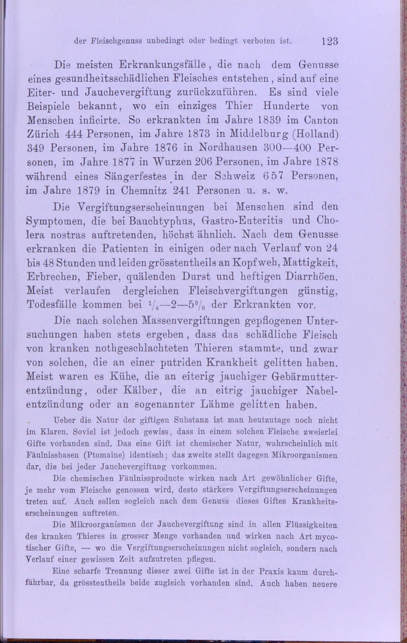 Die meisten Erkrankungsfälle , die nach dem Genüsse eines gesundheitsschädlichen Fleisches entstehen , sind auf eine Eiter- und Jauchevergiftung zurückzuführen. Es sind viele Beispiele bekannt, wo ein einziges Thier Hunderte von Menschen inficirte. So erkrankten im Jahre 1839 im Canton Zürich 444 Personen, im Jahre 1873 in Middelburg (Holland) 349 Personen, im Jahre 1876 in Nordhausen 300—400 Per- sonen, im Jahre 1877 in Wurzen 206 Personen, im Jahre 1878 während eines Sängerfestes in der Schweiz 6 57 Personen, im Jahre 1879 in Chemnitz 241 Personen u. s. w. Die Vergiftungserscheinungen bei Menschen sind den Symptomen, die bei Bauchtyphus, Gastro-Enteritis und Cho- lera nostras auftretenden, höchst ähnlich. Nach dem Genüsse erkranken die Patienten in einigen oder nach Verlauf von 24 bis 48 Stunden und leiden grösstentheils an Kopfweh, Mattigkeit, Erbrechen, Fieber, quälenden Durst und heftigen Diarrhöen. Meist verlaufen dergleichen Fleischvergiftungen günstig, Todesfälle kommen bei 1/i—2—5% der Erkrankten vor. Die nach solchen Massenvergiftungen gepflogenen Unter- suchungen haben stets ergeben , dass das schädliche Fleisch von kranken nothgeschlachteten Thieren stammte, und zwar von solchen, die an einer putriden Krankheit gelitten haben. Meist waren es Kühe, die an eiterig jauchiger Gebärmutter- entzündung, oder Kälber, die an eitrig jauchiger Nabel- entzündung oder an sogenannter Lähme gelitten haben. lieber die Natur der giftigen Substanz ist man heutzutage noch nicht im Klaren. Soviel ist jedoch gewiss, dass in einem solchen Fleische zweierlei Gifte vorhanden sind. Das eine Gift ist chemischer Natur, wahrscheinlich mit Fäulnissbasen (Ptomaine) identisch; das zweite stellt dagegen Mikroorganismen dar, die bei jeder JauchevergiftuDg Vorkommen. Die chemischen Fäulnissproducte wirken nach Art gewöhnlicher Gifte, je mehr vom Fleische genossen wird, desto stärkere Vergiftungserscheinungen treten auf. Auch sollen sogleich nach dem Genuss dieses Giftes Krankheits- erscheinungen auftreten. Die Mikroorganismen der Jauchevergiftung sind in allen Flüssigkeiten des kranken Thieres in grosser Menge vorhanden und wirken nach Art myco- tischer Gifte, — wo die Vergiftungserscheinungen nicht sogleich, sondern nach Verlauf einer gewissen Zeit aufzutreten pflegen. Eine scharfe Trennung dieser zwei Gifte ist in der Praxis kaum durch- führbar, da grösstentheils beide zugleich vorhanden sind. Auch haben neuere