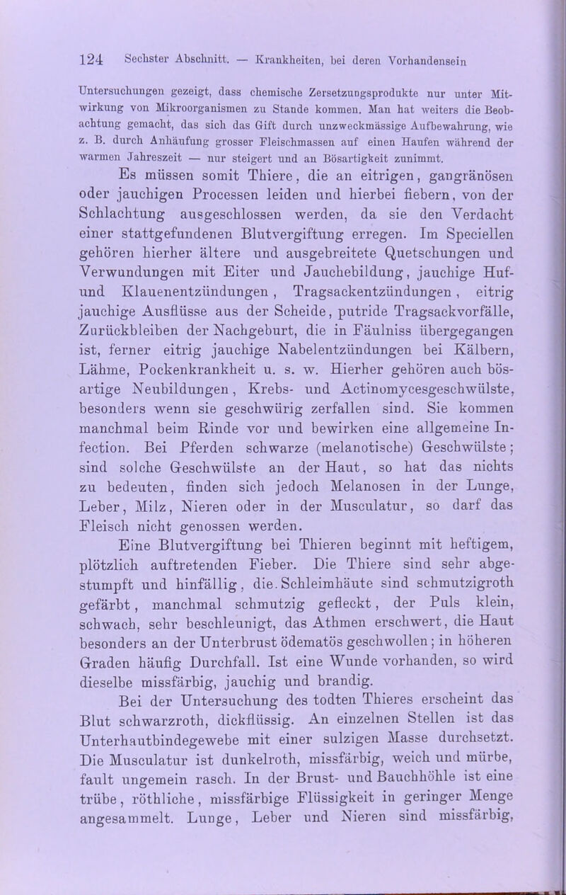 Untersuchungen gezeigt, dass chemische Zersetzungsprodukte nur unter Mit- wirkung von Mikroorganismen zu Stande kommen. Man hat weiters die Beob- achtung gemacht, das sich das Gift durch unzweckmässige Aufbewahrung, wie z. B. durch Anhäufung grosser Fleischmassen auf einen Haufen während der warmen Jahreszeit — nur steigert und an Bösartigkeit zunimmt. Es müssen somit Thiere, die an eitrigen, gangränösen oder jauchigen Processen leiden und hierbei fiebern, von der Schlachtung ausgeschlossen werden, da sie den Verdacht einer stattgefundenen Blutvergiftung erregen. Im Speciellen gehören hierher ältere und ausgebreitete Quetschungen und Verwundungen mit Eiter und Jaucliebildung, jauchige Huf- und Klauenentzündungen , Tragsackentzündungen , eitrig jauchige Ausflüsse aus der Scheide, putride Tragsackvorfälle, Zurückbleiben der Nachgeburt, die in Fäulniss übergegangen ist, ferner eitrig jauchige Nabelentzündungen bei Kälbern, Lähme, Pockenkrankheit u. s. w. Hierher gehören auch bös- artige Neubildungen, Krebs- und Actinomycesgeschwülste, besonders wenn sie geschwürig zerfallen sind. Sie kommen manchmal beim Kinde vor und bewirken eine allgemeine In- fection. Bei Pferden schwarze (melanotiscbe) Geschwülste; sind solche Geschwülste an der Haut, so hat das nichts zu bedeuten, finden sich jedoch Melanosen in der Lunge, Leber, Milz, Nieren oder in der Musculatur, so darf das Fleisch nicht genossen werden. Eine Blutvergiftung bei Thieren beginnt mit heftigem, plötzlich auftretenden Fieber. Die Thiere sind sehr abge- stumpft und hinfällig, die. Schleimhäute sind schmutzigroth gefärbt, manchmal schmutzig gefleckt, der Puls klein, schwach, sehr beschleunigt, das Athmen erschwert, die Haut besonders an der Unterbrust ödematös geschwollen ; in höheren Graden häufig Durchfall. Ist eine Wunde vorhanden, so wird dieselbe missfärbig, jauchig und brandig. Bei der Untersuchung des todten Thieres erscheint das Blut schwarzroth, dickflüssig. An einzelnen stellen ist das Unterhautbindegewebe mit einer sulzigen Masse durchsetzt. Die Musculatur ist dunkelroth, missfärbig, weich und mürbe, fault ungemein rasch. In der Brust- und Bauchhöhle ist eine trübe, röthliche, missfärbige Flüssigkeit in geringer Menge angesammelt. Lunge, Leber und Nieren sind missfärbig,