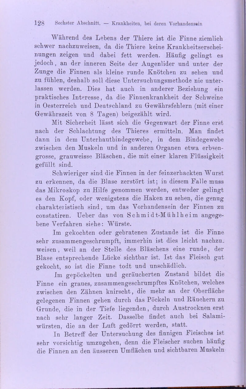 Während des Lebens der Thiere ist die Finne ziemlich schwer nachzuweisen, da die Thiere keine Krankheitserschei- nungen zeigen und dabei fett werden. Häufig gelingt es jedoch, an der inneren Seite der Augenlider und unter der Zunge die Finnen als kleine runde Knötchen zu sehen und zu fühlen, deshalb soll diese Untersuchungsmethode nie unter- lassen werden. Dies hat auch in anderer Beziehung ein praktisches Interesse, da die Finnenkrankheit der Schweine in Oesterreich und Deutschland zu Gewährsfehlern (mit einer Gewährszeit von 8 Tagen) beigezählt wird. Mit Sicherheit lässt sich die Gegenwart der Finne erst nach der Schlachtung des Thieres ermitteln. Man findet dann in dem Unterhautbindegewebe, in dem Bindegewebe zwischen den Muskeln und in anderen Organen etwa erbsen- grosse, grauweisse Bläschen, die mit einer klaren Flüssigkeit gefüllt sind. Schwieriger sind die Finnen in der feinzerhackten Wurst zu erkennen, da die Blase zerstört ist; in diesem Falle muss das Mikroskop zu Hilfe genommen werden, entweder gelingt es den Kopf, oder wenigstens die Haken zu sehen, die genug charakteiistisch sind, um das Vorhandensein der Finnen zu constatiren. Ueber das von Schmidt-Mühlheim angege- bene Verfahren siehe: Würste. Im gekochten oder gebratenen Zustande ist die Finne sehr zusammengeschrumpft, immerhin ist dies leicht nachzu. weisen, weil an der Stelle des Bläschens eine runde, der Blase entsprechende Lücke sichtbar ist. Ist das Fleisch gut gekocht, so ist die Finne todt und unschädlich. Im gepöckelten und geräucherten Zustand bildet die Finne ein graues, zusammengeschrumpftes Knötchen, welches zwischen den Zähnen knirscht, die mehr an der Oberfläche gelegenen Finnen gehen durch das Pöckeln und Räuchern zu Grunde, die in der Tiefe liegenden, durch Austrocknen erst nach sehr langer Zeit. Dasselbe findet auch bei 8>alami- würsten, die an der Luft gedörrt werden, statt. In Betreff der Untersuchung des finnigen Fleisches ist sehr vorsichtig umzugehen, denn die Fleischer suchen häufig die Finnen an den äusseren Umflächen und sichtbaren Muskeln