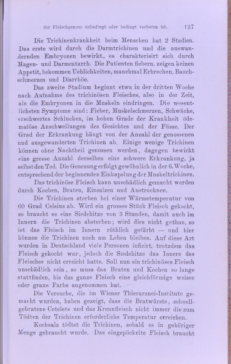 Die Trichinenkrankheit beim Menschen hat 2 Stadien. Das erste wird durch die Darmtrichinen und die auswan- dernden Embryonen bewirkt, es charakterisirt sich durch Magen- und Darmcatarrh. Die Patienten fiebern, zeigen keinen Appetit, bekommen Ueblichkeiten, manchmal Erbrechen, Bauch- schmerzen und Diarrhöe. Das zweite Stadium beginnt etwa in der dritten Woche nach Aufnahme des trichinösen Fleisches, also in der Zeit, als die Embryonen in die Muskeln eindringen. Die wesent- lichsten Symptome sind: Fieber, Muskelschmerzen, Schwäche, erschwertes Schlucken, im hohen Grade der Krankheit öde- matöse Anschwellungen des Gesichtes und der Füsse. Der ' Grad der Erkrankung hängt von der Anzahl der genossenen und ausgewanderten Trichinen ab. Einige wenige Trichinen können ohne Nachtheil genossen werden, dagegen bewirkt eine grosse Anzahl derselben eine schwere Erkrankung, ja selbst den Tod. Die Genesung erfolgt gewöhnlich in der 6. Woche, entsprechend der beginnenden Einkapslung der Muskeltrichinen. Das trichinöse Fleisch kann unschädlich gemacht werden durch Kochen, Braten, Einsalzen und Austrocknen. Die Trichinen sterben bei einer Wärmetemperatur von 60 Grad Celsius ab. Wird ein grosses Stück Fleisch gekocht, so braucht es eine Siedehitze von 3 Stunden, damit auch im Innern die Trichinen absterben; wird dies nicht gethan, so ist das Fleisch im Innern röthlich gefärbt — und hier können die Trichinen noch am Leben bleiben. Auf diese Art wurden in Deutschland viele Personen inficirt, trotzdem das Fleisch gekocht war, jedoch die Siedehitze das Innere des Fleisches nicht erreicht hatte. Soll nun ein trichinöses Fleisch unschädlich sein , so muss das Braten und Kochen so lange stattfinden, bis das ganze Fleisch eine gleichförmige weisse oder graue Farbe angenommen hat. Die Versuche, die im Wiener Thierarznei-Institute ge- macht wurden, haben gezeigt, dass die Bratwürste, schnell- gebratene Cotelets und das Krennfleisch nicht immer die zum Tödten der Trichinen erforderliche Temperatur erreichen. Kochsalz tödtet die Trichinen, sobald es in gehöriger Menge gebraucht wurde. Das eingepöckelte Fleisch braucht