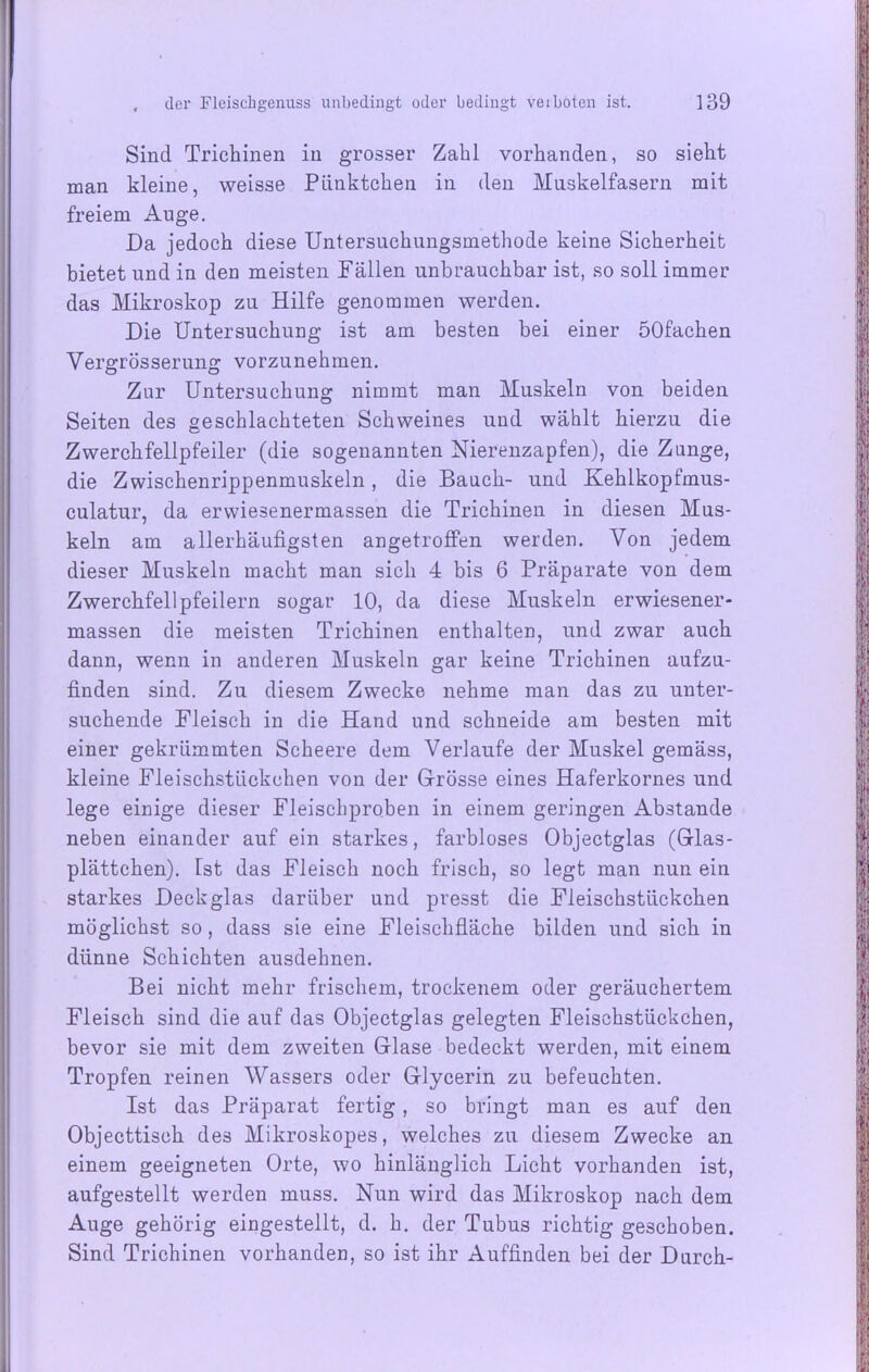 Sind Trichinen in grosser Zahl vorhanden, so sieht man kleine, weisse Pünktchen in den Muskelfasern mit freiem Auge. Da jedoch diese Untersuchungsmethode keine Sicherheit bietet und in den meisten Fällen unbrauchbar ist, so soll immer das Mikroskop zu Hilfe genommen werden. Die Untersuchung ist am besten bei einer öOfachen Vergrösserung vorzunehmen. Zur Untersuchung nimmt man Muskeln von beiden Seiten des geschlachteten Schweines und wählt hierzu die Zwerchfellpfeiler (die sogenannten Nierenzapfen), die Zunge, die Zwischenrippenmuskeln, die Bauch- und Kehlkopfmus- culatur, da erwiesenermassen die Trichinen in diesen Mus- keln am allerhäufigsten angetroffen werden. Von jedem dieser Muskeln macht man sich 4 bis 6 Präparate von dem Zwerchfellpfeilern sogar 10, da diese Muskeln erwiesener- massen die meisten Trichinen enthalten, und zwar auch dann, wenn in anderen Muskeln gar keine Trichinen aufzu- finden sind. Zu diesem Zwecke nehme man das zu unter- suchende Fleisch in die Hand und schneide am besten mit einer gekrümmten Scheere dem Verlaufe der Muskel gemäss, kleine Fleischstückchen von der Grösse eines Haferkornes und lege einige dieser Fleischproben in einem geringen Abstande neben einander auf ein starkes, farbloses Objectglas (Glas- plättchen). Ist das Fleisch noch frisch, so legt man nun ein starkes Deckglas darüber und presst die Fleischstückchen möglichst so, dass sie eine Fleischfläche bilden und sich in dünne Schichten ausdehnen. Bei nicht mehr frischem, trockenem oder geräuchertem Fleisch sind die auf das Objectglas gelegten Fleischstückchen, bevor sie mit dem zweiten Glase bedeckt werden, mit einem Tropfen reinen Wassers oder Glycerin zu befeuchten. Ist das Präparat fertig, so bringt man es auf den Objecttisch des Mikroskopes, welches zu diesem Zwecke an einem geeigneten Orte, wo hinlänglich Licht vorhanden ist, aufgestellt werden muss. Nun wird das Mikroskop nach dem Auge gehörig eingestellt, d. h. der Tubus richtig geschoben. Sind Trichinen vorhanden, so ist ihr Auffinden bei der Durch-