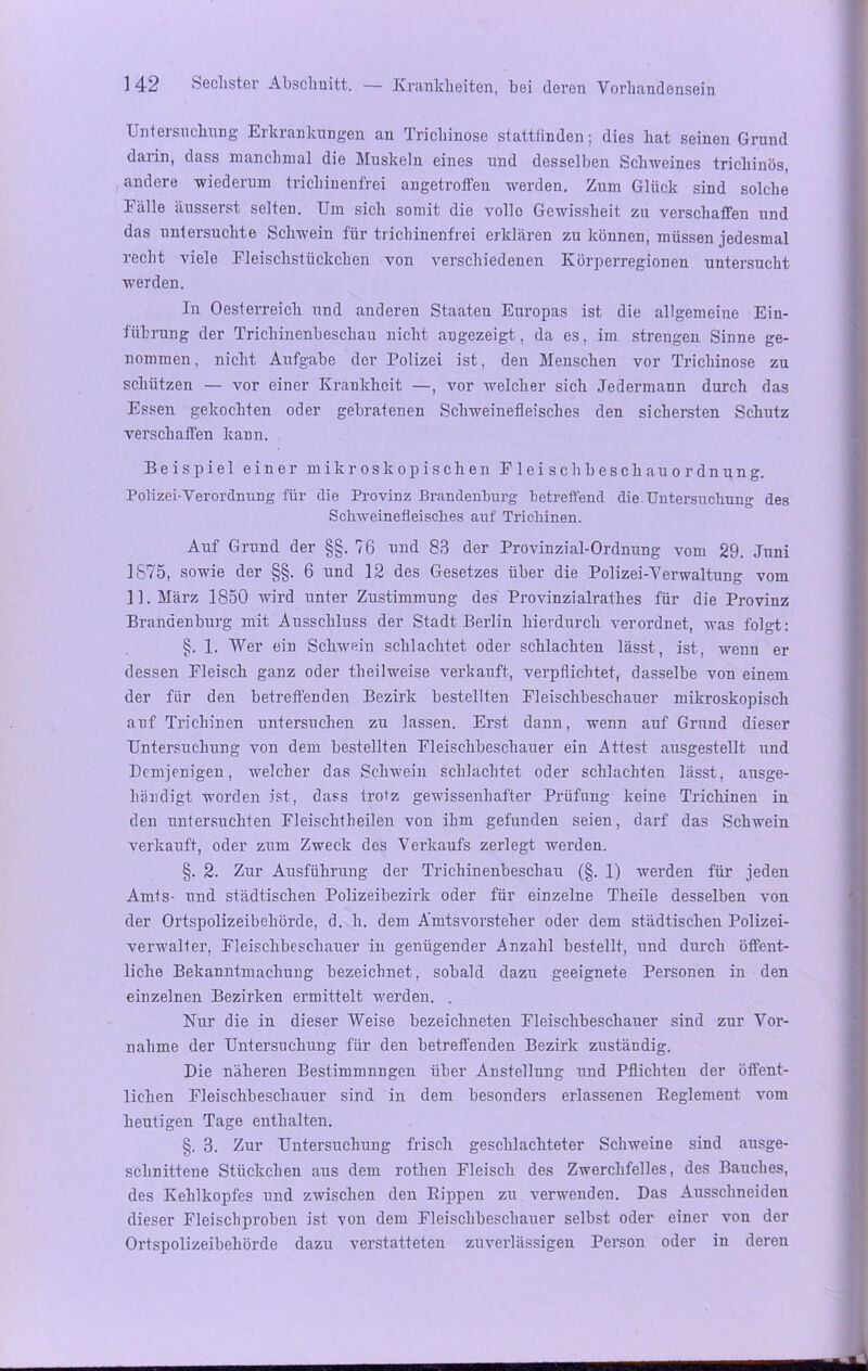 Untersuchung Erkrankungen an Trichinose stattfinden; dies hat seinen Grund darin, dass manchmal die Muskeln eines und desselben Schweines trichinös, andere wiederum trichinenfrei angetroffen werden. Zum Glück sind solche Fälle äusserst selten. Um sich somit die vollo Gewissheit zu verschaffen und das untersuchte Schwein für trichinenfrei erklären zu können, müssen jedesmal recht viele Fleischstückchen von verschiedenen Körperregionen untersucht werden. In Oesterreich und anderen Staaten Europas ist die allgemeine Ein- führung der Trichinenbescliau nicht angezeigt, da es, im strengen Sinne ge- nommen, nicht Aufgabe der Polizei ist, den Menschen vor Trichinose zu schützen — vor einer Krankheit —, vor welcher sich Jedermann durch das Essen gekochten oder gebratenen Schweinefleisches den sichersten Schutz verschaffen kann. Beispiel einer mikroskopischen F 1 e i s c h b es cli au o r dn un g. Polizei-Verordnung für die Provinz Brandenburg betreffend die Untersuchung des Schweinefleisches auf Trichinen. Auf Grund der §§. 76 und 83 der Provinzial-Ordnung vom 29. Juni 1875, sowie der §§. 6 und 12 des Gesetzes über die Polizei-Verwaltung vom 11. März 1850 wird unter Zustimmung des Provinzialratlies für die Provinz Brandenburg mit Ausschluss der Stadt Berlin hierdurch verordnet, was folgt: §. 1. Wer ein Schwein schlachtet oder schlachten lässt, ist, wenn er dessen Fleisch ganz oder theilweise verkauft, verpflichtet, dasselbe von einem der für den betreffenden Bezirk bestellten Fleischbeschauer mikroskopisch auf Trichinen untersuchen zu lassen. Erst dann, wenn auf Grund dieser Untersuchung von dem bestellten Fleischbeschauer ein Attest ausgestellt und Demjenigen, welcher das Schwein schlachtet oder schlachten lässt, ausge- händigt worden ist, dass trotz gewissenhafter Prüfung keine Trichinen in den untersuchten Fleischtheilen von ihm gefunden seien, darf das Schwein verkauft, oder zum Zweck des Verkaufs zerlegt werden. §. 2. Zur Ausführung der Trichinenbescliau (§. 1) werden für jeden Amts- und städtischen Polizeibezirk oder für einzelne Theile desselben von der Ortspolizeibehörde, d. li. dem Amtsvorsteher oder dem städtischen Polizei- verwalter, Fleischbeschauer in genügender Anzahl bestellt, und durch öffent- liche Bekanntmachung bezeichnet, sobald dazu geeignete Personen in den einzelnen Bezirken ermittelt werden. . Nur die in dieser Weise bezeichneten Fleischbeschauer sind zur Vor- nahme der Untersuchung für den betreffenden Bezirk zuständig. Die näheren Bestimmungen über Anstellung und Pflichten der öffent- lichen Fleischbeschauer sind in dem besonders erlassenen Reglement vom heutigen Tage enthalten. §. 3. Zur Untersuchung frisch geschlachteter Schweine sind ausge- schnittene Stückchen ans dem rothen Fleisch des Zwerchfelles, des Bauches, des Kehlkopfes und zwischen den Rippen zu verwenden. Das Ausschneiden dieser Fleischproben ist von dem Fleischbeschauer selbst oder einer von der Ortspolizeibehörde dazu verstatteten zuverlässigen Person oder in deren