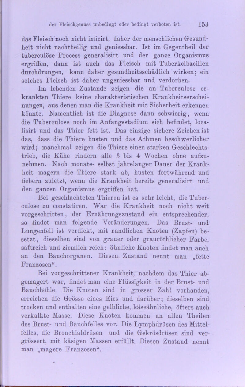 das Fleisch noch nicht inficirt, daher der menschlichen Gesund- heit nicht nachtheilig und geniessbar. Ist im Gegentheil der tuberculöse Process generalisirt und der ganze Organismus ergriffen, dann ist auch das Fleisch mit Tuberkelbacillen durchdrungen, kann daher gesundheitsschädlich wirken; ein solches Fleisch ist daher ungeniessbar und verdorben. Im lebenden Zustande zeigen die an Tuberculöse er- krankten Thiere keine charakteristischen Krankheitserschei- nungen, aus denen man die Krankheit mit Sicherheit erkennen könnte. Namentlich ist die Diagnose dann schwierig, wenn die Tuberculöse noch im Anfangsstadium sich befindet, loca- lisirt und das Thier fett ist. Das einzige sichere Zeichen ist das, dass die Thiere husten und das Athmen beschwerlicher wird; manchmal zeigen die Thiere einen starken Geschlechts- trieb, die Kühe rindern alle 3 bis 4 Wochen ohne aufzu- nehmen. Nach monate- selbst jahrelanger Dauer der Krank- heit magern die Thiere stark ab, husten fortwährend und fiebern zuletzt, wenn die Krankheit bereits generalisirt und den ganzen Organismus ergriffen hat. Bei geschlachteten Thieren ist es sehr leicht, die Tuber- culose zu constatiren. War die Krankheit noch nicht weit vorgeschritten, der Ernährungszustand ein entsprechender, so findet man folgende Veränderungen. Das Brust- und Lungenfell ist verdickt, mit rundlichen Knoten (Zapfen) be- setzt, dieselben sind von grauer oder grauröthlicher Farbe, saftreich und ziemlich reich: ähnliche Knoten findet man auch an den Bauchorganen. Diesen Zustand nennt man „fette Franzosen“. Bei vorgeschrittener Krankheit, nachdem das Thier ab- gemagert war, findet man eine Flüssigkeit in der Brust- und Bauchhöhle. Die Knoten sind in grosser Zahl vorhanden, erreichen die Grösse eines Eies und darüber; dieselben sind trocken und enthalten eine gelbliche, käseähnliche, öfters auch verkalkte Masse. Diese Knoten kommen an allen Theilen des Brust- und Bauchfelles vor. Die Lymphdriisen des Mittel- felles, die Bronchialdrüsen und die Gekrösdrüsen sind ver- grössert, mit käsigen Massen erfüllt. Diesen Zustand nennt man „magere Franzosen“.