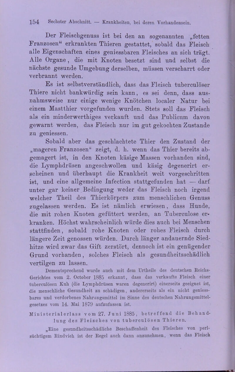 Der Fleiscbgenuss ist bei den an sogenannten „fetten Franzosen“ erkrankten Thieren gestattet, sobald das Fleisch alle Eigenschaften eines geniessbaren Fleisches an sich trägt. Alle Organe , die mit Knoten besetzt sind und selbst die nächste gesunde Umgebung derselben, müssen verscharrt oder verbrannt werden. Es ist selbstverständlich, dass das Fleisch tuberculöser Thiere nicht bankwürdig sein kann, es sei denn, dass aus- nahmsweise nur einige wenige Knötchen localer Natur bei einem Mastthier vorgefunden wurden. Stets soll das Fleisch als ein minderwerthiges verkauft und das Publicum davon gewarnt werden, das Fleisch nur im gut gekochten Zustande zu geniessen. Sobald aber das geschlachtete Thier den Zustand der „mageren Franzosen“ zeigt, d. h. wenn das Thier bereits ab- gemagert ist, in den Knoten käsige Massen vorhanden sind, die Lymphdrüsen angeschwollen und käsig degenerirt er- scheinen und überhaupt die Krankheit weit vorgeschritten ist, und eine allgemeine Infection stattgefunden hat — darf unter gar keiner Bedingung weder das Fleisch noch irgend welcher Theil des Thierkörpers zum menschlichen Genuss zugelassen werden. Es ist nämlich erwiesen, dass Hunde, die mit rohen Knoten gefüttert werden, an Tuberculose er* kranken. Höchst wahrscheinlich würde dies auch bei Menschen stattfinden, sobald rohe Knoten oder rohes Fleisch durch längere Zeit genossen würden. Durch länger andauernde Sied- hitze wird zwar das Gift zerstört, dennoch ist ein genügender Grund vorhanden, solches Fleisch als gesundheitsschädlich vertilgen zu lassen. Dementsprechend wurde auch mit dem Urtheile des deutschen Reichs- Gerichtes vom 2. October 1885 erkannt, dass das verkaufte Fleisch einer tuberculösen Kuh (die Lymphdrüsen waren degenerirt) einerseits geeignet ist, die menschliche Gesundheit zu schädigen, andererseits als ein nicht geniess- bares und verdorbenes Nahrungsmittel im Sinne des deutschen Nahrungsmittel- gesetzes vom 14. Mai 1879 aufzufassen ist. Ministerialerlass vom 27. Juni 1885, betreffend die Behand- lung des Fleisches von tuberculösen Thieren. „Eine gesundheitsschädliche Beschaffenheit des Fleisches von perl- süchtigem Rindvieh ist der Regel auch dann anzunehmen, wenn das Fleisch