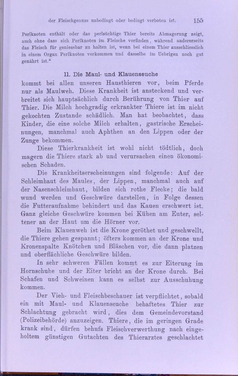 Perlknoten enthält oder das perlsüchtige Thier bereits Abmagerung zeigt, auch ohne dass sich Perlknoten im Fleische vorfinden, während andererseits das Fleisch für geniessbar zu halten ist, wenn bei einem Thier ausschliesslich in einem Organ Perlknoten Vorkommen und dasselbe im Uebrigen noch gut genährt ist.“ 11. Die Maul- und Klauenseuche kommt bei allen unseren Haustbieren vor, beim Pferde nur als Maulweh. Diese Krankheit ist ansteckend und ver- breitet sieb hauptsächlich durch Berührung von Thier auf Thier. Die Milch hochgradig erkrankter Thiere ist im nicht gekochten Zustande schädlich. Man hat beobachtet, dass Kinder, die eine solche Milch erhalten, gastrische Erschei- nungen, manchmal auch Aphthen an den Lippen oder der Zunge bekommen. Diese Thierkrankheit ist wohl nicht tödtlich, doch magern die Thiere stark ab und verursachen einen ökonomi- schen Schaden. Die Krankheitserscheinungen sind folgende: Auf der Schleimhaut des Maules, der Lippen, manchmal auch auf der Nasenschleimhaut, bilden sich rothe Flecke; die bald wund werden und Geschwüre darstellen, in Folge dessen die Futteraufnahme behindert und das Kauen erschwert ist. Ganz gleiche Geschwüre kommen bei Kühen am Euter, sel- tener an der Haut um die Hörner vor. Beim Klauenweh ist die Krone geröthet und geschwellt, die Thiere gehen gespannt; öfters kommen an der Krone und Kronenspalte Knötchen und Bläschen vor, die dann platzen und oberflächliche Geschwüre bilden. In sehr schweren Fällen kommt es zur Eiterung im Hornschuhe und der Eiter bricht an der Krone durch. Bei Schafen und Schweinen kann es selbst zur Ausschuhung kommen. Der Vieh- und Fleischbeschauer ist verpflichtet, sobald ein mit Maul- und Klauenseuche behaftetes Thier zur Schlachtung gebracht wird , dies dem Gemeindevorstand (Polizeibehörde) anzuzeigen. Thiere, die im geringen Grade krank sind, dürfen behufs Fleisehverwerthung nach einge- holtem günstigen Gutachten des Thierarztes geschlachtet