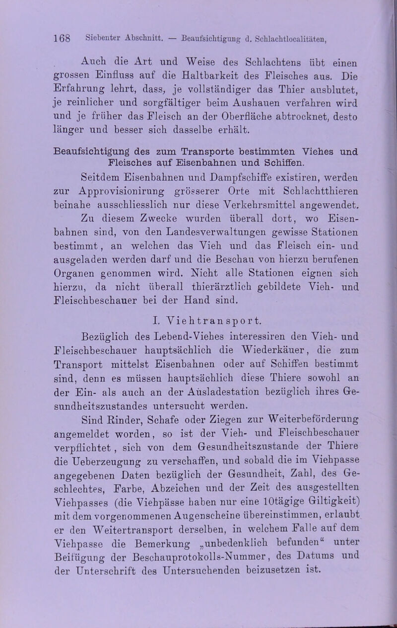 Auch die Art und Weise des Schlachtens übt einen grossen Einfluss auf die Haltbarkeit des Fleisches aus. Die Erfahrung lehrt, dass, je vollständiger das Thier ausblutet, je reinlicher und sorgfältiger beim Aushauen verfahren wird und je früher das Fleisch an der Oberfläche abtrocknet, desto länger und besser sich dasselbe erhält. Beaufsichtigung des zum Transporte bestimmten Viehes und Fleisches auf Eisenbahnen und Schiffen. Seitdem Eisenbahnen und Dampfschiffe existiren, werden zur Approvisionirung grösserer Orte mit Schlac.htthieren beinahe ausschliesslich nur diese Verkehrsmittel angewendet. Zu diesem Zwecke wurden überall dort, wo Eisen- bahnen sind, von den Landesverwaltungen gewisse Stationen bestimmt, an welchen das Vieh und das Fleisch ein- und ausgeladen werden darf und die Beschau von hierzu berufenen Organen genommen wird. Nicht alle Stationen eignen sich hierzu, da nicht überall thierärztlich gebildete Vieh- und Fleischbeschauer bei der Hand sind. I. Viehtransport. Bezüglich des Lebend-Viehes interessiren den Vieh- und Fleischbeschauer hauptsächlich die Wiederkäuer, die zum Transport mittelst Eisenbahnen oder auf Schiffen bestimmt sind, denn es müssen hauptsächlich diese Thiere sowohl an der Ein- als auch an der Ausladestation bezüglich ihres Ge- sundheitszustandes untersucht werden. Sind Binder, Schafe oder Ziegen zur Weiterbeförderung angemeldet worden, so ist der Vieh- und Fleischbeschauer verpflichtet , sich von dem Gesundheitszustände der Thiere die Ueberzeugung zu verschaffen, und sobald die im Viehpasse angegebenen Daten bezüglich der Gesundheit, Zahl, des Ge- schlechtes, Farbe, Abzeichen und der Zeit des ausgestellten Viehpasses (die Viehpässe haben nur eine lOtägige Giltigkeit) mit dem vorgenommenen Augenscheine übereinstimmen, erlaubt er den Weitertransport derselben, in welchem Falle auf dem Viehpasse die Bemerkung „unbedenklich befunden“ unter Beifügung der Beschauprotokolls-Nummer, des Datums und der Unterschrift des Untersuchenden beizusetzen ist.