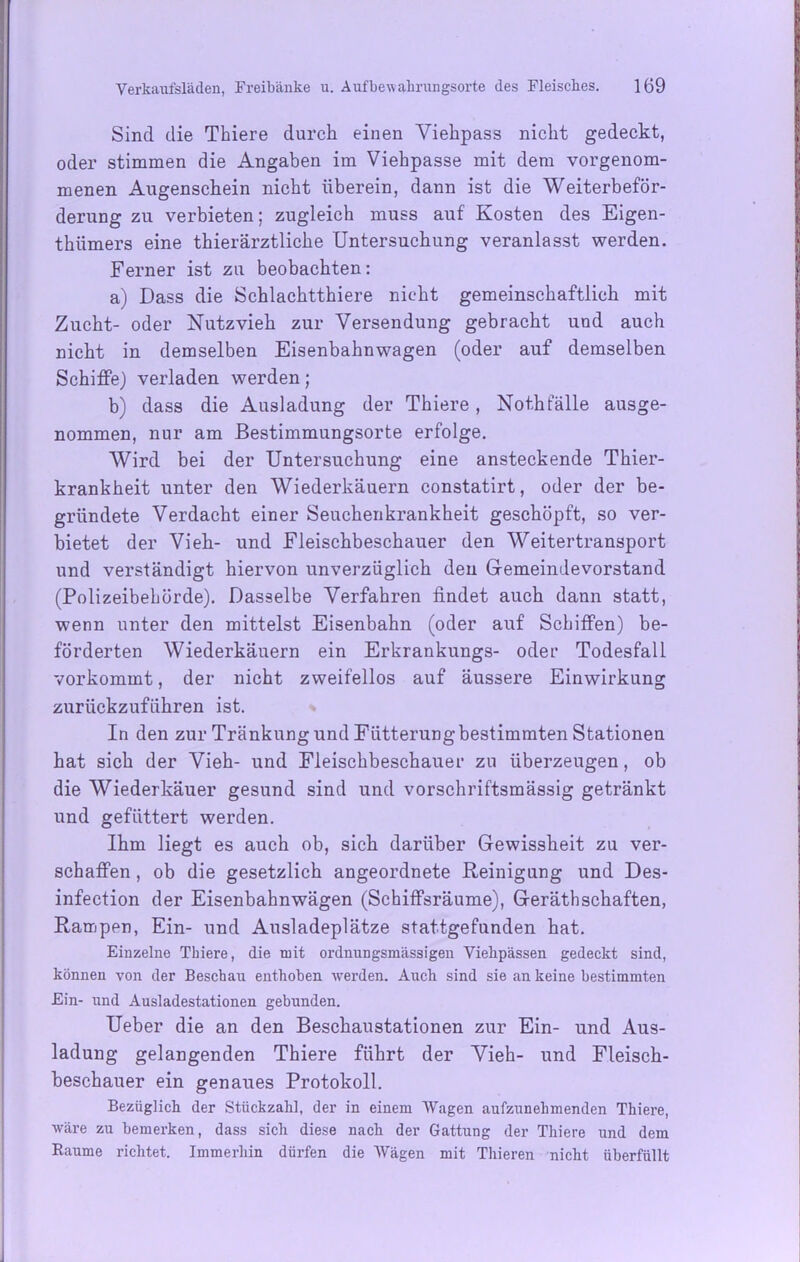 Sind die Thiere durch einen Viehpass nicht gedeckt, oder stimmen die Angaben im Viehpasse mit dem vorgenom- menen Augenschein nicht überein, dann ist die Weiterbeför- derung zu verbieten; zugleich muss auf Kosten des Eigen- thiimers eine thierärztliche Untersuchung veranlasst werden. Ferner ist zu beobachten: a) Dass die Schlachtthiere nicht gemeinschaftlich mit Zucht- oder Nutzvieh zur Versendung gebracht und auch nicht in demselben Eisenbahnwagen (oder auf demselben Schiffe) verladen werden; b) dass die Ausladung der Thiere , Nothfälle ausge- nommen, nur am Bestimmungsorte erfolge. Wird bei der Untersuchung eine ansteckende Thier- krankheit unter den Wiederkäuern constatirt, oder der be- gründete Verdacht einer Seuchenkrankheit geschöpft, so ver- bietet der Vieh- und Fleischbeschauer den Weitertransport und verständigt hiervon unverzüglich den Gemeindevorstand (Polizeibehörde). Dasselbe Verfahren findet auch dann statt, wenn unter den mittelst Eisenbahn (oder auf Schiffen) be- förderten Wiederkäuern ein Erkrankungs- oder Todesfall vorkommt, der nicht zweifellos auf äussere Einwirkung zurückzuführen ist. In den zur Tränkung und Fütterung bestimmten Stationen hat sich der Vieh- und Fleischbeschauer zu überzeugen, ob die Wiederkäuer gesund sind und vorschriftsmässig getränkt und gefüttert werden. Ihm liegt es auch ob, sich darüber Gewissheit zu ver- schaffen , ob die gesetzlich angeordnete Reinigung und Des- infection der Eisenbahnwägen (Schiffsräume), Gerätschaften, Rampen, Ein- und Ausladeplätze stattgefunden hat. Einzelne Tbiere, die mit ordnungsmässigen Vielipässen gedeckt sind, können von der Beschau enthoben werden. Auch sind sie an keine bestimmten Ein- und Ausladestationen gebunden. Ueber die an den Beschaustationen zur Ein- und Aus- ladung gelangenden Thiere führt der Vieh- und Fleisch- beschauer ein genaues Protokoll. Bezüglich der Stückzahl, der in einem AVagen aufzunehmenden Thiere, wäre zu bemerken, dass sich diese nach der Gattung der Thiere und dem Raume richtet. Immerhin dürfen die Wägen mit Thieren nicht überfüllt