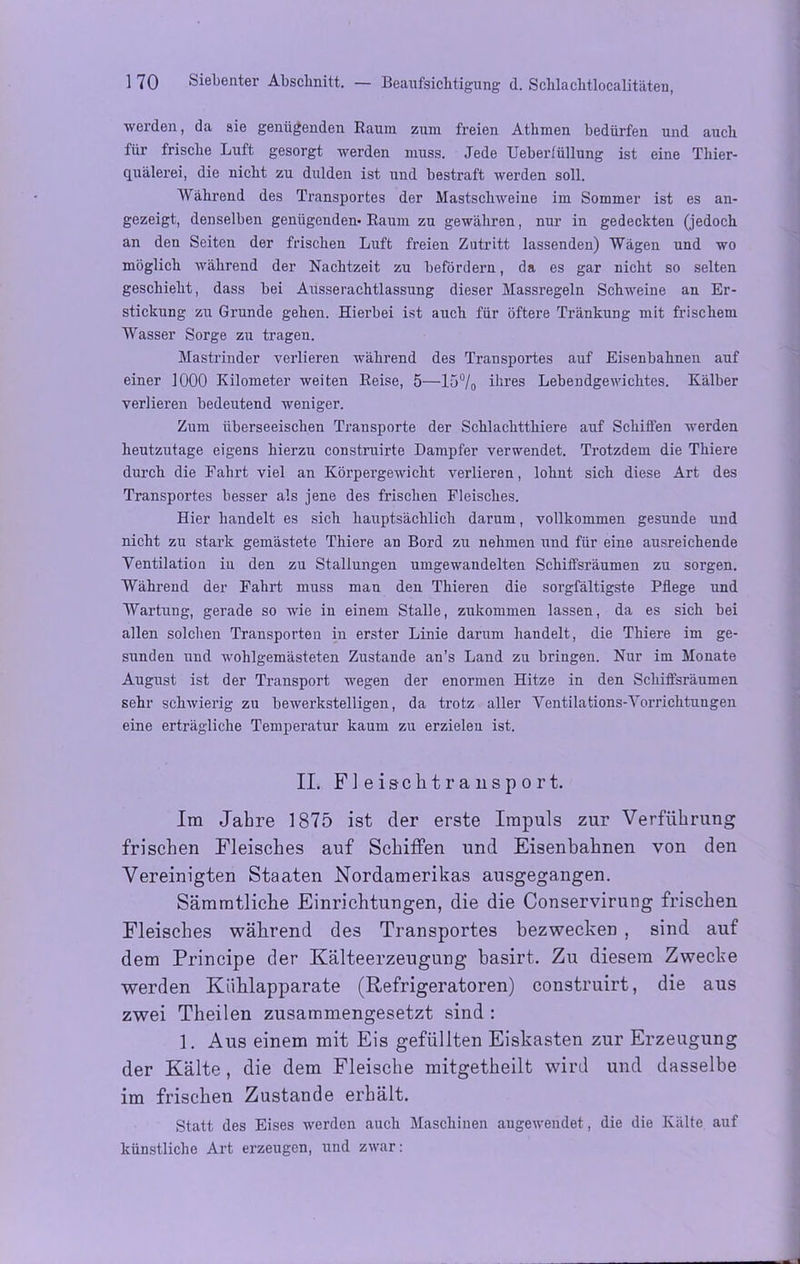 werden, da sie genügenden Raum zum freien Athmen bedürfen und auch für frische Luft gesorgt werden muss. Jede Ueberlüllung ist eine Thier- quälerei, die nicht zu dulden ist und bestraft werden soll. Während des Transportes der Mastschweine im Sommer ist es an- gezeigt, denselben genügenden- Raum zu gewähren, nur in gedeckten (jedoch an den Seiten der frischen Luft freien Zutritt lassenden) Wägen und wo möglich während der Nachtzeit zu befördern, da es gar nicht so selten geschieht, dass bei Ausserachtlassung dieser Massregeln Schweine an Er- stickung zu Grunde gehen. Hierbei ist auch für öftere Tränkung mit frischem Wasser Sorge zu tragen. Mastrinder verlieren während des Transportes auf Eisenbahnen auf einer 1000 Kilometer weiten Reise, 5—15°/0 ihres Lebendgewichtes. Kälber verlieren bedeutend weniger. Zum überseeischen Transporte der Schlachtthiere auf Schiffen werden heutzutage eigens hierzu construirte Dampfer verwendet. Trotzdem die Thiere durch die Fahrt viel an Körpergewicht verlieren, lohnt sich diese Art des Transportes besser als jene des frischen Fleisches. Hier handelt es sich hauptsächlich darum, vollkommen gesunde und nicht zu stark gemästete Thiere an Bord zu nehmen und für eine ausreichende Yentilatiou iu den zu Stallungen umgewandelten Schiffsräumen zu sorgen. Während der Fahrt muss man den Thieren die sorgfältigste Pflege und Wartung, gerade so wie in einem Stalle, zukommen lassen, da es sich bei allen solchen Transporten in erster Linie darum handelt, die Thiere im ge- sunden und wohlgemästeten Zustande an’s Land zu bringen. Nur im Monate August ist der Transport wegen der enormen Hitze in den Schiffsräumen sehr schwierig zu bewerkstelligen, da trotz aller Ventilations-Vorrichtungen eine erträgliche Temperatur kaum zu erzielen ist. II. Fleiscktransport. Im Jahre 1875 ist der erste Impuls zur Verführung frischen Fleisches auf Schiffen und Eisenbahnen von den Vereinigten Staaten Nordamerikas ausgegangen. Sämmtliche Einrichtungen, die die Conservirung frischen Fleisches während des Transportes bezwecken , sind auf dem Principe der Kälteerzeugung basirt. Zu diesem Zwecke werden Kiiklapparate (Refrigeratoren) construirt, die aus zwei Theilen zusammengesetzt sind : 1. Aus einem mit Eis gefüllten Eiskasten zur Erzeugung der Kälte, die dem Fleische mitgetheilt wird und dasselbe im frischen Zustande erhält. Statt des Eises werden auch Maschinen augewendet, die die Kälte auf künstliche Art erzeugen, und zwar: