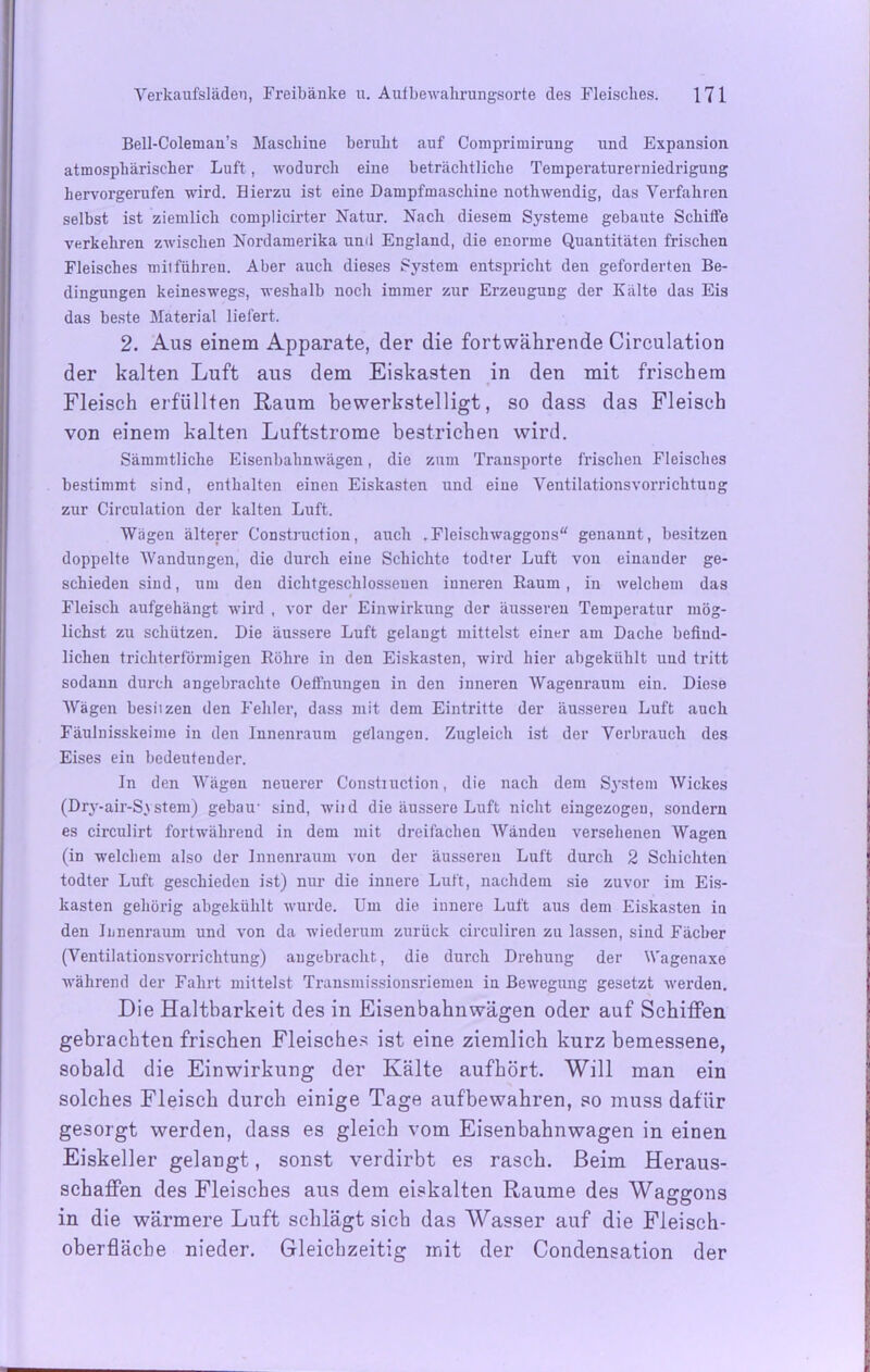 Bell-Coleman’s Maschine beruht auf Compriinirung und Expansion atmosphärischer Luft, wodurch eine beträchtliche Temperaturerniedrigung hervorgerufen wird. Hierzu ist eine Dampfmaschine notliwendig, das Verfahren selbst ist ziemlich coinplicirter Natur. Nach diesem Systeme gebaute Schiffe verkehren zwischen Nordamerika und England, die enorme Quantitäten frischen Fleisches mit führen. Aber auch dieses System entspricht den geforderten Be- dingungen keineswegs, weshalb noch immer zur Erzeugung der Kälte das Eis das beste Material liefert. 2. Aus einem Apparate, der die fortwährende Circulation der kalten Luft aus dem Eiskasten in den mit frischem Fleisch erfüllten Raum bewerkstelligt, so dass das Fleisch von einem kalten Luftstrome bestrichen wird. Sämmtliche Eisenbahnwägen, die zum Transporte frischen Fleisches bestimmt sind, enthalten einen Eiskasten und eine Ventilationsvorrichtung zur Circulation der kalten Luft. Wägen älterer Construction, auch .Fleischwaggons“ genannt, besitzen doppelte Wandungen, die durch eine Schichte todfer Luft von einander ge- schieden sind, um den dichtgeschlossenen inneren Raum , in welchem das Fleisch aufgehängt wird . vor der Einwirkung der äusseren Temperatur mög- lichst zu schützen. Die äussere Luft gelangt mittelst einer am Dache befind- lichen trichterförmigen Röhre in den Eiskasten, wird hier abgekühlt und tritt sodann durch angebrachte OefFnungen in den inneren Wagenraum ein. Diese Wägen besiizen den Fehler, dass mit dem Eintritte der äusseren Luft auch Fäulnisskeime in den Innenraum gelangen. Zugleich ist der Verbrauch des Eises ein bedeutender. In den Wägen neuerer Constiuction, die nach dem System Wiekes (Dry-air-System) gebau- sind, wild die äussere Luft nicht eingezogeu, sondern es circulirt fortwährend in dem mit dreifachen Wänden versehenen Wagen (in welchem also der Innenraum von der äusseren Luft durch 2 Schichten todter Luft geschieden ist) nur die innere Luft, nachdem sie zuvor im Eis- kasten gehörig abgekühlt wurde. Um die innere Luft aus dem Eiskasten in den Innenraum und von da wiederum zurück circuliren zu lassen, sind Fächer (Ventilationsvorrichtung) angebracht, die durch Drehung der Wagenaxe während der Fahrt mittelst Transmissionsriemen in Bewegung gesetzt werden. Die Haltbarkeit des in Eisenbahnwagen oder auf Schiffen gebrachten frischen Fleisches ist eine ziemlich kurz bemessene, sobald die Einwirkung der Kälte aufhört. Will man ein solches Fleisch durch einige Tage aufbewahren, so muss dafür gesorgt werden, dass es gleich vom Eisenbahnwagen in einen Eiskeller gelangt, sonst verdirbt es rasch. Beim Heraus- schaffen des Fleisches aus dem eiskalten Raume des Waggons in die wärmere Luft schlägt sich das Wasser auf die Fleisch- oberfläche nieder. Gleichzeitig mit der Condensation der
