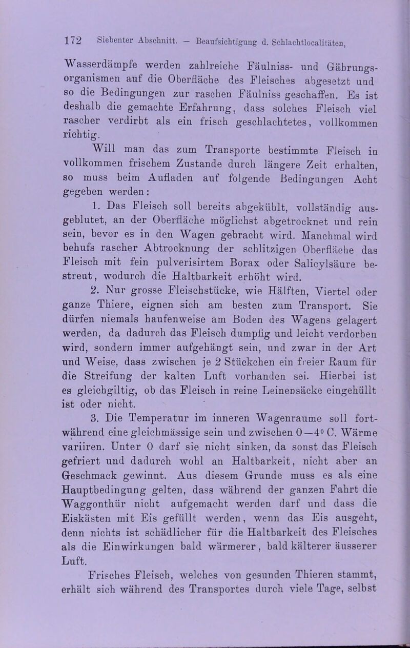 Wasserdämpfe werden zahlreiche Fäulniss- und Gäbrungs- organismen auf die Oberfläche des Fleisches abgesetzt und so die Bedingungen zur raschen Fäulniss geschaffen. Es ist deshalb die gemachte Erfahrung, dass solches Fleisch viel rascher verdirbt als ein frisch geschlachtetes, vollkommen richtig. Will man das zum Transporte bestimmte Fleisch in vollkommen frischem Zustande durch längere Zeit erhalten, so muss beim Aufladen auf folgende Bedingungen Acht gegeben werden: 1. Das Fleisch soll bereits abgekühlt, vollständig aus- geblutet, an der Oberfläche möglichst abgetrocknet und rein sein, bevor es in den Wagen gebracht wird. Manchmal wird behufs rascher Abtrocknung der schlitzigen Oberfläche das Fleisch mit fein pulverisirtem Borax oder Salicylsäure be- streut, wodurch die Haltbarkeit erhöht wird. 2. Nur grosse Fleischstücke, wie Hälften, Viertel oder ganze Thiere, eignen sich am besten zum Transport. Sie dürfen niemals haufenweise am Boden des Wagens gelagert werden, da dadurch das Fleisch dumpfig und leicht verdorben wird, sondern immer aufgehängt sein, und zwar in der Art und Weise, dass zwischen je 2 Stückchen ein freier Baum für die Streifung der kalten Luft vorhanden sei. Hierbei ist es gleichgiltig, ob das Fleisch in reine Leinensäcke eingehüllt ist oder nicht. 3. Die Temperatur im inneren Wagenraume soll fort- während eine gleiehmässige sein und zwischen 0—4° C. Wärme variiren. Unter 0 darf sie nicht sinken, da sonst das Fleisch gefriert und dadurch wohl an Haltbarkeit, nicht aber an Geschmack gewinnt. Aus diesem Grunde muss es als eine Hauptbedingung gelten, dass während der ganzen Fahrt die Waggonthür nicht aufgemacht werden darf und dass die Eiskästen mit Eis gefüllt werden, wenn das Eis ausgeht, denn nichts ist schädlicher für die Haltbarkeit des Fleisches als die Einwirkungen bald wärmerer, bald kälterer äusserer Luft. Frisches Fleisch, welches von gesunden Thieren stammt, erhält sich während des Transportes durch viele Tage, selbst
