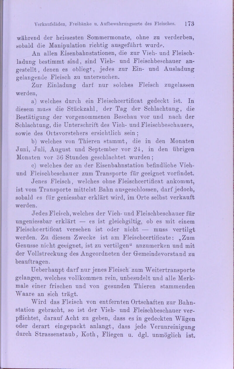 während der heissesten Sommermonate, ohne zu verderben, sobald die Manipulation richtig ausgeführt wurde. An allen Eisenbahnstationen, die zur Vieh- und Fleisch- ladung bestimmt sind, sind Vieh- und Fleischbeschauer an- gestellt, denen es obliegt, jedes zur Ein- und Ausladung gelangende Fleisch zu untersuchen. Zur Einladung darf nur solches Fleisch zugelassen werden, a) welches durch ein Fleischcertificat gedeckt ist. In diesem muss die Stückzahl, der Tag der Schlachtung, die Bestätigung der vorgenommenen Beschau vor und nach der Schlachtung, die Unterschrift des Vieh- und Fleischbeschauers, sowie des Oltsvorstehers ersichtlich sein ; b) welches von Thieren stammt, die in den Monaten Juni, Juli, August und September vor 24, in den übrigen Monaten vor 36 Stunden geschlachtet wurden; c) welches der an der Eisenbahnstation befindliche Vieh- und Fleischbeschauer zum Transporte für geeignet vorfindet. Jenes Fleisch, welches ohne Fleischcertificat ankommt, ist vom Transporte mittelst Bahn ausgeschlossen, darf jedoch, sobald es für geniessbar erklärt wird, im Orte selbst verkauft werden. Jedes Fleisch, welches der Vieh- und Fleischbeschauer für ungeniessbar erklärt — es ist gleicbgiltig, ob es mit einem Fleischcertificat versehen ist oder nicht — muss vertilgt werden. Zu diesem Zwecke ist am Fleischcertificate: „Zum Genüsse nicht geeignet, ist zu vertilgen“ anzumerken und mit der Vollstreckung des Angeordneten der Gemeindevorstand zu beauftragen. Ueberhaupt darf nur jenes Fleisch zum Weitertransporte gelangen, welches vollkommen rein, unbesudelt und alle Merk- male einer frischen und von gesunden Thieren stammenden Waare an sich trägt. Wird das Fleisch von entfernten Ortschaften zur Bahn- station gebracht, so ist der Vieh- und Fleischbeschauer ver- pflichtet, darauf Acht zu geben, dass es in gedeckten Wägen oder derart eingepackt anlangt, dass jede Verunreinigung durch Strassenstaub, Koth, Fliegen u. dgl. unmöglich ist.