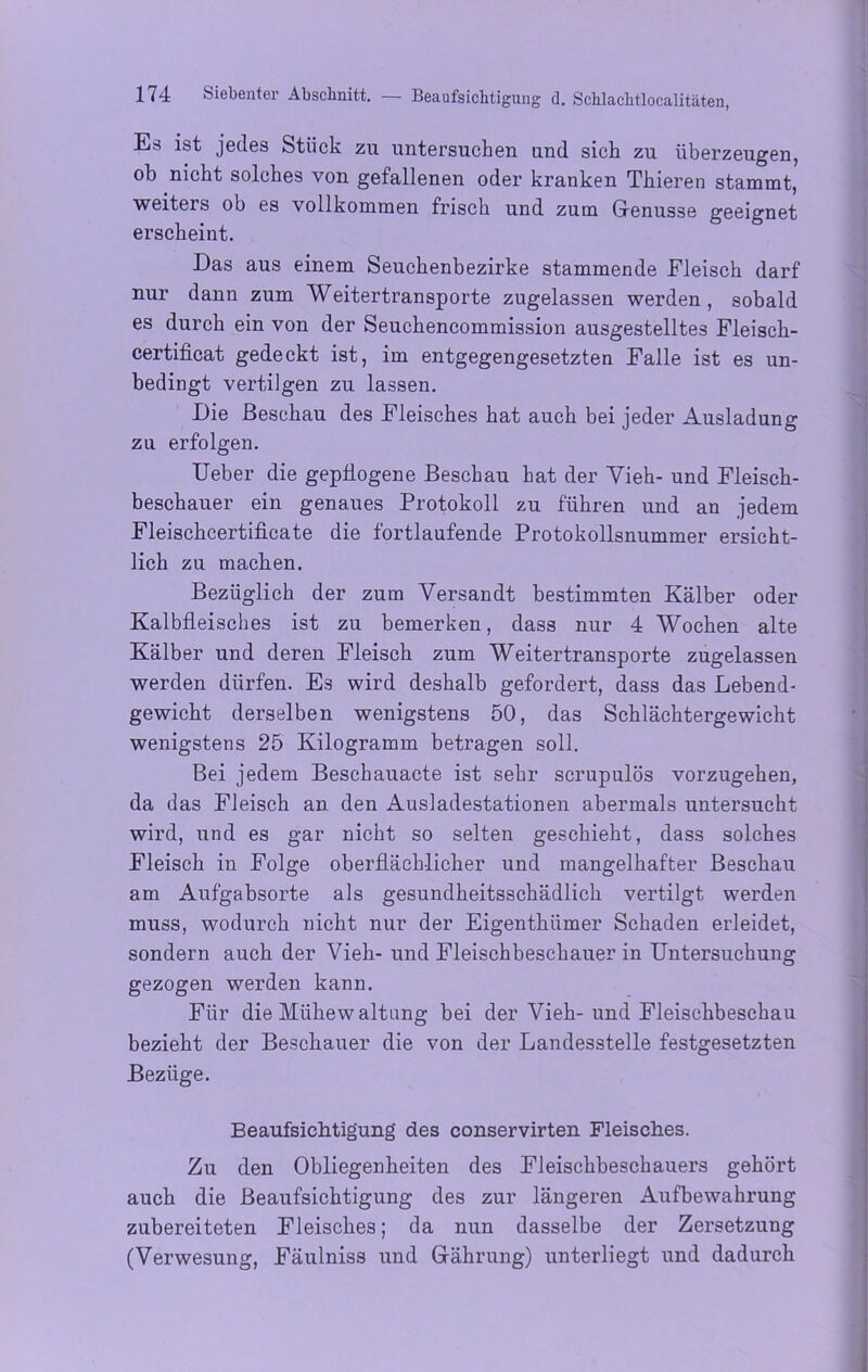 Es ist jedes Stück zu untersuchen und sich zu überzeugen, ob nicht solches von gefallenen oder kranken Thieren stammt, weiters ob es vollkommen frisch und zum Genüsse geeignet erscheint. Das aus einem Seuchenbezirke stammende Fleisch darf nur dann zum Weitertransporte zugelassen werden, sobald es durch ein von der Seuchencommission ausgestelltes Fleisck- certificat gedeckt ist, im entgegengesetzten Falle ist es un- bedingt vertilgen zu lassen. Die Beschau des Fleisches hat auch bei jeder Ausladung zu erfolgen. Ueber die gepflogene Beschau hat der Vieh- und Fleisch- beschauer ein genaues Protokoll zu führen und an jedem Fleischcertificate die fortlaufende Protokollsnummer ersicht- lich zu macken. Bezüglich der zum Versandt bestimmten Kälber oder Kalbfleisches ist zu bemerken, dass nur 4 Wochen alte Kälber und deren Fleisch zum Weitertransporte zugelassen werden dürfen. Es wird deshalb gefordert, dass das Lebend- gewicht derselben wenigstens 50, das Schlächtergewicht wenigstens 25 Kilogramm betragen soll. Bei jedem Beschauacte ist sehr scrupulös vorzugehen, da das Fleisch an den Ausladestationen abermals untersucht wird, und es gar nicht so selten geschieht, dass solches Fleisch in Folge oberflächlicher und mangelhafter Beschau am Aufgabsorte als gesundheitsschädlich vertilgt werden muss, wodurch nicht nur der Eigenthiimer Schaden erleidet, sondern auch der Vieh- und Fleischbeschauer in Untersuchung gezogen werden kann. Für die Mühewaltung bei der Vieh-und Fleischbeschau bezieht der Beschauer die von der Landesstelle festgesetzten Bezüge. Beaufsichtigung des conservirten Fleisches. Zu den Obliegenheiten des Fleischbeschauers gehört auch die Beaufsichtigung des zur längeren Aufbewahrung zubereiteten Fleisches; da nun dasselbe der Zersetzung (Verwesung, Fäulniss und Gährung) unterliegt und dadurch