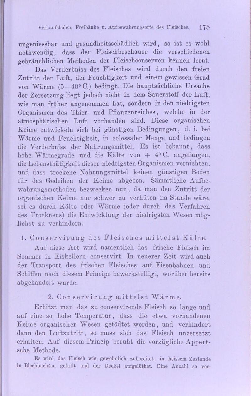 ungeniessbar und gesundheitsschädlich wird, so ist es wohl nothwendig, dass der Fleischbeschauer die verschiedenen gebräuchlichen Methoden der Fleischconserven kennen lernt. Das Verderbniss des Fleisches wird durch den freien Zutritt der Luft, der Feuchtigkeit und einem gewissen Grad von Wärme (5—40° C.) bedingt. Die hauptsächliche Ursache der Zersetzung liegt jedoch nicht in dem Sauerstoff der Luft, wie man früher angenommen hat, sondern in den niedrigsten Organismen des Thier- und Pflanzenreiches, welche in der atmosphärischen Luft vorhanden sind. Diese organischen Keime entwickeln sich bei günstigen Bedingungen, d. i. bei Wärme und Feuchtigkeit, in colossaler Menge und bedingen die Verderbniss der Nahrungsmittel. Es ist bekannt, dass hohe Wärmegrade und die Kälte von + 4° C. angefangen, die Lebensthätigkeit dieser niedrigsten Organismen vernichten, und dass trockene Nahrungsmittel keinen günstigen Boden für das Gedeihen der Keime abgeben. Sämmtliche Aufbe- wahrungsmethoden bezwecken nun, da man den Zutritt der organischen Keime nur schwer zu verhüten im Stande wäre, sei es durch Kälte oder Wärme (oder durch das Verfahren des Trocknens) die Entwicklung der niedrigsten Wesen mög- lichst zu verhindern. 1. Conservirung des Fleisches mittelst Kälte. Auf diese Art wird namentlich das frische Fleisch im Sommer in Eiskellern conservirt. In neuerer Zeit wird auch der Transport des frischen Fleisches auf Eisenbahnen und Schiffen nach diesem Principe bewerkstelligt, worüber bereits abgehandelt wurde. 2. Conservirung mittelst Wärme. Erhitzt man das zu conservirende Fleisch so lange und auf eine so hohe Temperatur, dass die etwa vorhandenen Keime organischer Wesen getödtet werden, und verhindert dann den Luftzutritt, so muss sich das Fleisch unzersetzt erhalten. Auf diesem Princip beruht die vorzügliche Appert- sche Methode. Es wird das Fleisch wie gewöhnlich zubereitet, in heissem Zustande in Blechbüchsen gefüllt und der Deckel aufgelöthet. Eine Anzahl so vor-