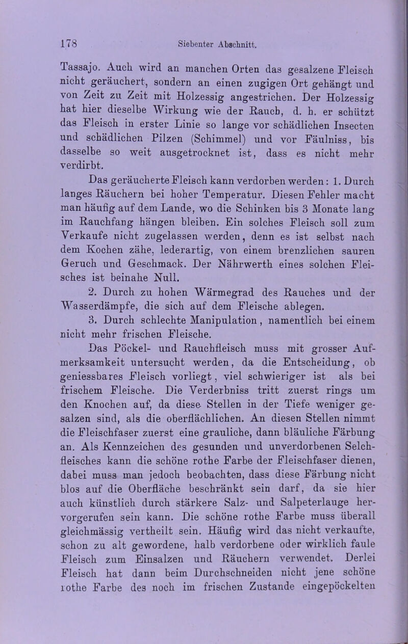 Tassajo. Auch wird an manchen Orten das gesalzene Fleisch nicht geräuchert, sondern an einen zugigen Ort gehängt und von Zeit zu Zeit mit Holzessig angestrichen. Der Holzessig hat hier dieselbe Wirkung wie der Hauch, d. h. er schützt das Fleisch in erster Linie so lange vor schädlichen Insecten und schädlichen Pilzen (Schimmel) und vor Fäulniss, bis dasselbe so weit ausgetrocknet ist, dass es nicht mehr verdirbt. Das geräucherte Fleisch kann verdorben werden: 1. Durch langes Räuchern bei hoher Temperatur. Diesen Fehler macht man häufig auf dem Lande, wo die Schinken bis 3 Monate lang im Rauchfang hängen bleiben. Ein solches Fleisch soll zum Verkaufe nicht zugelassen werden, denn es ist selbst nach dem Kochen zähe, lederartig, von einem brenzlichen sauren Geruch und Geschmack. Der Nährwerth eines solchen Flei- sches ist beinahe Null. 2. Durch zu hohen Wärmegrad des Rauches und der Wasserdämpfe, die sich auf dem Fleische ablegen. 3. Durch schlechte Manipulation, namentlich bei einem nicht mehr frischen Fleische. Das Pöckel- und Rauchfleisch muss mit grosser Auf- merksamkeit untersucht werden, da die Entscheidung, ob geniessbares Fleisch vorliegt, viel schwieriger ist als bei frischem Fleische. Die Verderbniss tritt zuerst rings um den Knochen auf, da diese Stellen in der Tiefe weniger ge- salzen sind, als die oberflächlichen. An diesen Stellen nimmt die Fleischfaser zuerst eine grauliche, dann bläuliche Färbung an. Als Kennzeichen des gesunden und unverdorbenen Selch- fleisches kann die schöne rothe Farbe der Fleischfaser dienen, dabei muss man jedoch beobachten, dass diese Färbung nicht blos auf die Oberfläche beschränkt sein darf, da sie hier auch künstlich durch stärkere Salz- und Salpeterlauge her- vorgerufen sein kann. Die schöne rothe Farbe muss überall gleichmässig vertheilt sein. Häufig wird das nicht verkaufte, schon zu alt gewordene, halb verdorbene oder wirklich faule Fleisch zum Einsalzen und Räuchern verwendet. Derlei Fleisch hat dann beim Durchschneiden nicht jene schöne rothe Farbe des noch im frischen Zustande eingepöckelten