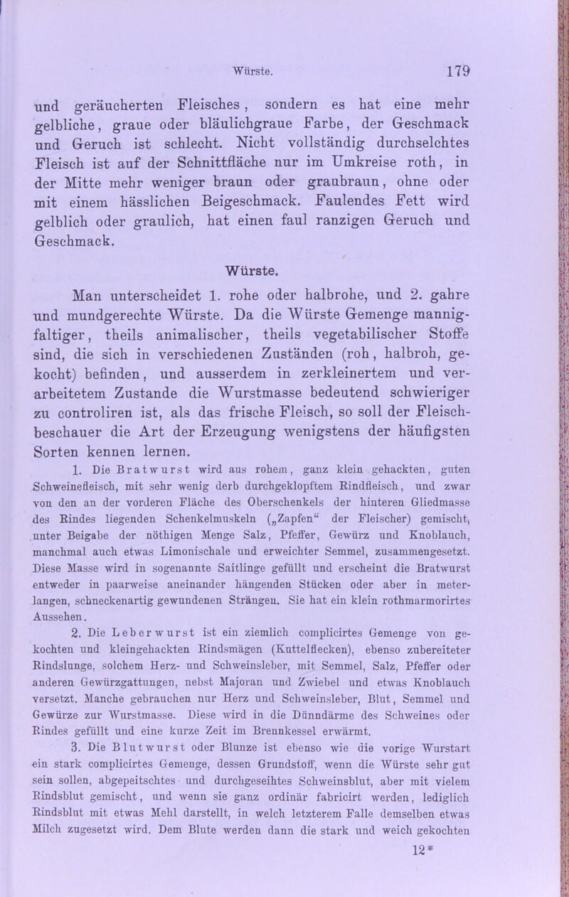 und geräucherten Fleisches , sondern es hat eine mehr gelbliche, graue oder bläulichgraue Farbe, der Geschmack und Geruch ist schlecht. Nicht vollständig durchseichtes Fleisch ist auf der Schnittfläche nur im Umkreise roth, in der Mitte mehr weniger braun oder graubraun, ohne oder mit einem hässlichen Beigeschmack. Faulendes Fett wird gelblich oder graulich, hat einen faul ranzigen Geruch und Geschmack. Würste. Man unterscheidet 1. rohe oder halbrohe, und 2. gahre und mundgerechte Würste. Da die Würste Gemenge mannig- faltiger, theils animalischer, theils vegetabilischer Stoffe sind, die sich in verschiedenen Zuständen (roh, halbroh, ge- kocht) befinden, und ausserdem in zerkleinertem und ver- arbeitetem Zustande die Wurstmasse bedeutend schwieriger zu controliren ist, als das frische Fleisch, so soll der Fleisch- beschauer die Art der Erzeugung wenigstens der häufigsten Sorten kennen lernen. 1. Die Bratwurst wird aus rohem, ganz klein gehackten, guten Schweinefleisch, mit sehr wenig derb durchgeklopftem Rindfleisch, und zwar von den an der vorderen Fläche des Oberschenkels der hinteren Gliedmasse des Rindes liegenden Schenkelmuskeln („Zapfen“ der Fleischer) gemischt, unter Beigabe der nöthigen Menge Salz, Pfeffer, Gewürz und Knoblauch, manchmal auch etwas Limonischale und erweichter Semmel, zusammengesetzt. Diese Masse wird in sogenannte Saitlinge gefüllt und erscheint die Bratwurst entweder in paarweise aneinander hängenden Stücken oder aber in meter- langen, schneckenartig gewundenen Strängen. Sie hat ein klein rothmarmorirtes Aussehen. 2. Die Leb er wurst ist ein ziemlich complicirtes Gemenge von ge- kochten und kleingehackten Rindsmägen (Kuttelflecken), ebenso zubereiteter Rindslunge, solchem Herz- und Schweinsleber, mit Semmel, Salz, Pfeffer oder anderen Gewürzgattungen, nebst Majoran und Zwiebel und etwas Knoblauch versetzt. Manche gebrauchen nur Herz und Schweinsleber, Blut, Semmel und Gewürze zur Wurstmasse. Diese wird in die Dünndärme des Schweines oder Rindes gefüllt und eine kurze Zeit im Brennkessel erwärmt. 3. Die Blutwurst oder Blunze ist ebenso wie die vorige Wurstart ein stark complicirtes Gemenge, dessen Grundstoff, wenn die Würste sehr gut sein sollen, abgepeitschtes und durchgeseihtes Schweinsblut, aber mit vielem Rindsblut gemischt, und weun sie ganz ordinär fabricirt werden, lediglich Rindsblut mit etwas Mehl darstellt, in welch letzterem Falle demselben etwas Milch zugesetzt wird. Dem Blute werden dann die stark und weich gekochten 12*