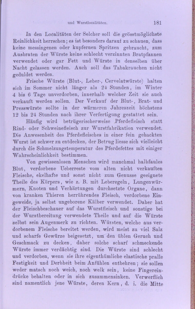 In den Localitäten der Selcher soll die grösstmöglichste; Reinlichkeit herrschen; es ist besonders darauf zu schauen, dass keine messingenen oder kupfernen Spritzen gebraucht, zum Ausbraten der Würste keine schlecht verzinnten Bratpfannen verwendet oder gar Fett und Würste in denselben über Nacht gelassen werden. Auch soll das Tabakrauchen nicht geduldet werden. Frische Würste (Blut-, Leber-, Cervelatwürste) halten sich im Sommer nicht länger als 21 Stunden, im Winter 4 bis 6 Tage unverdorben, innerhalb welcher Zeit sie auch verkauft werden sollen. Der Verkauf der Blut-, Brat- und Presswürste sollte in der wärmeren Jahreszeit höchstens 12 bis 24 Stunden nach ihrer Verfertigung gestattet sein. Häufig wird betrügerischerweise Pferdefleisch statt Rind- oder Schweinefleisch zur Wurstfabrikation verwendet. Die Anwesenheit des Pferdefleisches in einer fein gehackten Wurst ist schwer zu entdecken, der Betrug liesse sich vielleicht durch die Schmelzungstemperatur des Pferdefettes mit einiger Wahrscheinlichkeit bestimmen. Von gewissenlosen Menschen wird manchmal halbfaules Blut, verdorbene Ueberreste vom alten nicht verkauften Fleische, ekelhafte und sonst nicht zum Genüsse geeignete Theile des Körpers, wie z. B. mit Leberegeln, Lungenwür- mern, Knoten und Verhärtungen durchsetzte Organe, dann von kranken Thieren herrührendes Fleisch, verdorbene Ein- geweide, ja selbst ungeborene Kälber verwendet. Daher hat der Fleischbeschauer auf das Wurstfleisch und sonstige bei der Wurstbereitung verwendete Theile und auf die Würste selbst sein Augenmerk zu richten. Würsten, welche aus ver- dorbenem Fleische bereitet werden, wird meist zu viel Salz und scharfe Gewürze beigesetzt, um den üblen Geruch und Geschmack zu decken, daher solche scharf schmeckende Würste immer verdächtig sind. Die Würste sind schlecht und verdorben, wenn sie ihre eigenthümliche elastische pralle Festigkeit und Derbheit beim Anfühlen entbehren; sie sollen weder matsch noch weich, noch welk sein, keine Fingerein- drücke behalten oder in sich zusammensinken. Verwerflich sind namentlich jene Würste, deren Kern, d. i. die Mitte