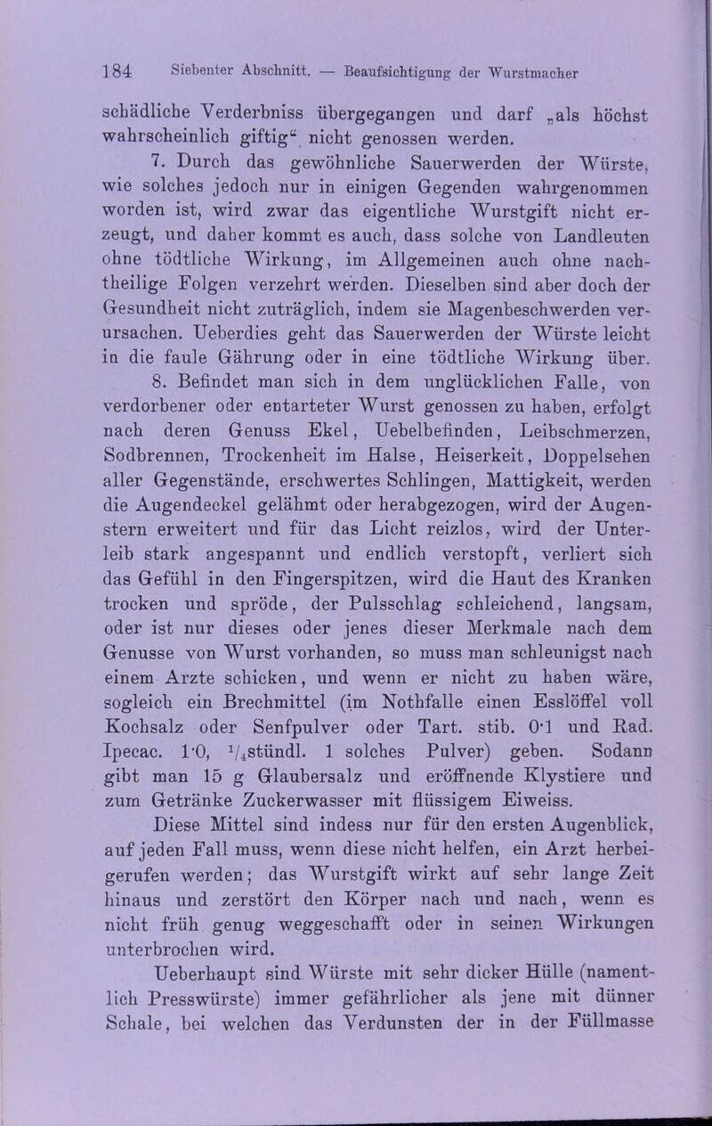 schädliche Verderbniss übergegangen und darf „als höchst wahrscheinlich giftig“ nicht genossen werden. 7. Durch das gewöhnliche Sauerwerden der Würste, wie solches jedoch nur in einigen Gegenden wahrgenomraen worden ist, wird zwar das eigentliche Wurstgift nicht er- zeugt, und daher kommt es auch, dass solche von Landleuten ohne tödtliche Wirkung, im Allgemeinen auch ohne nach- theilige Folgen verzehrt werden. Dieselben sind aber doch der Gesundheit nicht zuträglich, indem sie Magenbeschwerden ver- ursachen. Ueberdies geht das Sauerwerden der Würste leicht in die faule Gährung oder in eine tödtliche Wirkung über. 8. Befindet man sich in dem unglücklichen Falle, von verdorbener oder entarteter Wurst genossen zu haben, erfolgt nach deren Genuss Ekel, Uebelbefinden, Leibschmerzen, Sodbrennen, Trockenheit im Halse, Heiserkeit, Doppelsehen aller Gegenstände, erschwertes Schlingen, Mattigkeit, werden die Augendeckel gelähmt oder herabgezogen, wird der Augen- stern erweitert und für das Licht reizlos, wird der Unter- leib stark angespannt und endlich verstopft, verliert sich das Gefühl in den Fingerspitzen, wird die Haut des Kranken trocken und spröde, der Pulsschlag schleichend, langsam, oder ist nur dieses oder jenes dieser Merkmale nach dem Genüsse von Wurst vorhanden, so muss man schleunigst nach einem Arzte schicken, und wenn er nicht zu haben wäre, sogleich ein Brechmittel (im Nothfalle einen Esslöffel voll Kochsalz oder Senfpulver oder Tart. stib. OT und Rad. Ipecac. PO, 1/4stündl. 1 solches Pulver) gehen. Sodann gibt man 15 g Glaubersalz und eröffnende Klystiere und zum Getränke Zuckerwasser mit flüssigem Eiweiss. Diese Mittel sind indess nur für den ersten Augenblick, auf jeden Fall muss, wenn diese nicht helfen, ein Arzt herbei- gerufen werden; das Wurstgift wirkt auf sehr lange Zeit hinaus und zerstört den Körper nach und nach, wenn es nicht früh genug weggeschafft oder in seinen Wirkungen unterbrochen wird. Ueberkaupt sind Würste mit sehr dicker Hülle (nament- lich Presswürste) immer gefährlicher als jene mit dünner Schale, bei welchen das Verdunsten der in der Füllmasse