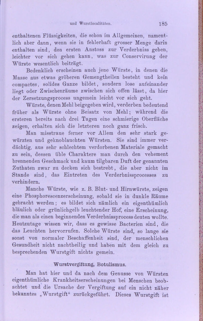 enthaltenen Flüssigkeiten, die schon im Allgemeinen, nament- lich aber dann, wenn sie in fehlerhaft grosser Menge darin enthalten sind, den ersten Anstoss zur Verderbniss geben, leichter vor sich gehen kann, was zur Conservirung der Würste wesentlich beiträgt. Bedenklich erscheinen auch jene Würste, in denen die Masse aus etwas gröberen Gemengtheilen besteht und kein compactes, solides Ganze bildet, sondern lose aufeinander liegt oder Zwischenräume zwischen sich olfen lässt, da hier der Zersetzungsprocess ungemein leicht vor sich geht. Würste, denen Mehl beigegeben wird, verderben bedeutend früher als Würste ohne Beisatz von Mehl; während die ersteren bereits nach drei Tagen eine schmierige Oberfläche zeigen, erhalten sich die letzteren noch ganz frisch. Man misstraue ferner vor Allem den sehr stark ge- würzten und geknoblauchten Würsten. Sie sind immer ver- dächtig, aus sehr schlechtem verdorbenen Materiale gemacht zu sein, dessen üble Charaktere man durch den vehement brennenden Geschmack und kaum tilgbaren Duft der genannten Zuthaten zwar zu decken sich bestrebt, die aber nicht im Stande sind, das Eintreten des Yerderbnissprocesses zu verhindern. Manche Würste, wie z. B. Blut- und Hirnwürste, zeigen eine Phosphorescenzerscheinung, sobald sie in dunkle Räume gebracht werden; es bildet sich nämlich ein eigenthümlich bläulich oder grünlichgelb leuchtender Hof, eine Erscheinung, die man als einen beginnenden Verderbnissprocess deuten wollte. Heutzutage wissen wir, dass es gewisse Bacterien sind, die das Leuchten hervorrufen. Solche Würste sind, so lange sie sonst von normaler Beschaffenheit sind, der menschlichen Gesundheit nicht nachtheilig und haben mit dem gleich zu besprechenden Wurstgift nichts gemein. Wurstvergiftung, Botulismus. / Man hat hier und da nach dem Genüsse von Würsten eigenthümliche Krankheitserscheinungen bei Menschen beob- achtet und die Ursache der Vergiftung auf ein nicht näher bekanntes „Wurstgift“ zurückgeführt. Dieses Wurstgift ist