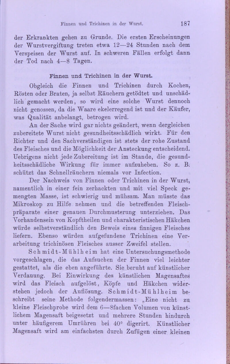 der Erkrankten gehen zu Grunde. Die ersten Erscheinungen der Wurstvergiftung treten etwa 12—24 Stunden nach dem Verspeisen der Wurst auf. In schweren Fällen erfolgt dann der Tod nach 4—8 Tagen. Finnen und Trichinen in der Wurst. Obgleich die Finnen und Trichinen durch Kochen, Rösten oder Braten, ja selbst Räuchern getödtet und unschäd- lich gemacht werden, so wird eine solche Wurst dennoch nicht genossen, da die Waare ekelerregend ist und der Käufer, was Qualität anbelangt, betrogen wird. An der Sache wird gar nichts geändert, wenn dergleichen zubereitete Wurst nicht gesundheitsschädlich wirkt. Für den Richter und den Sachverständigen ist stets der rohe Zustand des Fleisches und die Möglichkeit der Ansteckung entscheidend. Uebrigens nicht jede Zubereitung ist im Stande, die gesund- heitsschädliche Wirkung für immer aufzuheben. So z. B. schützt das Schnellräuchern niemals vor Infection. Der Nachweis von Finnen oder Trichinen in der Wurst, namentlich in einer fein zerhackten und mit viel Speck ge- mengten Masse, ist schwierig und mühsam. Man müsste das Mikroskop zu Hilfe nehmen und die betreffenden Fleisch- präparate einer genauen Durchmusterung unterziehen. Das Vorhandensein von Kopftheilen und charakteristischen Häkchen würde selbstverständlich den Beweis eines finnigen Fleisches liefern. Ebenso würden aufgefundene Trichinen eine Ver- arbeitung trichinösen Fleisches ausser Zweifel stellen. Schmidt-Mühlheim hat eine Untersuchungsmethode vorgeschlagen, die das Aufsuchen der Finnen viel leichter gestattet, als die eben angeführte. Sie beruht auf künstlicher Verdauung. Bei Einwirkung des künstlichen Magensaftes wird das Fleisch aufgelöst, Köpfe und Häkchen wider- stehen jedoch der Auflösung. Schmidt-Mühlheim be- schreibt seine Methode folgendermassen: „Eine nicht zu kleine Fleischprobe wird dem 6—Sfachen Volumen von künst- lichem Magensaft beigesetzt und mehrere Stunden hindurch unter häufigerem Umrühren bei 40° digerirt. Künstlicher Magensaft wird am einfachsten durch Zufügen einer kleinen