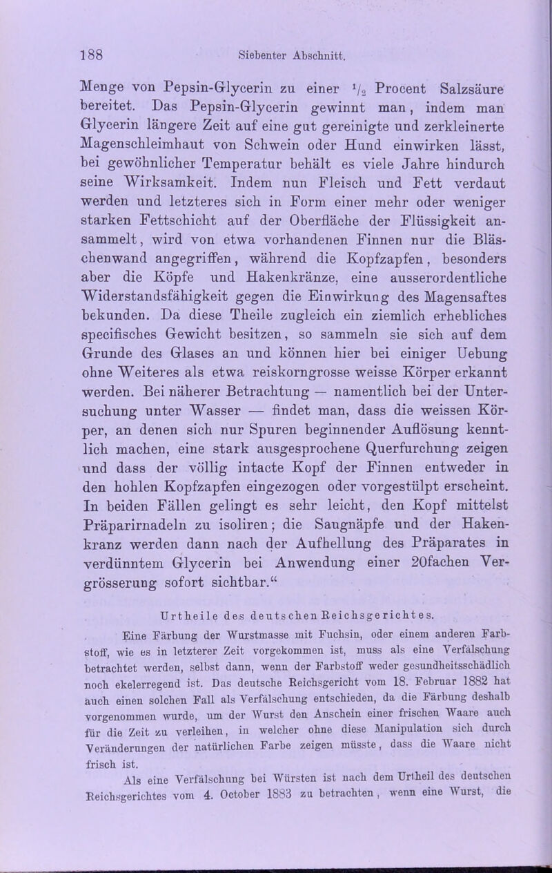 Menge von Pepsin-Glycerin zu einer */2 Procent Salzsäure bereitet. Das Pepsin-Glycerin gewinnt man, indem man Glycerin längere Zeit auf eine gut gereinigte und zerkleinerte Magenschleimhaut von Schwein oder Hand einwirken lässt, bei gewöhnlicher Temperatur behält es viele Jahre hindurch seine Wirksamkeit. Indem nun Fleisch und Fett verdaut werden und letzteres sich in Form einer mehr oder weniger starken Fettschicht auf der Oberfläche der Flüssigkeit an- sammelt , wird von etwa vorhandenen Finnen nur die Bläs- chenwand angegriffen, während die Kopfzapfen, besonders aber die Köpfe und Hakenkränze, eine ausserordentliche Widerstandsfähigkeit gegen die Einwirkung des Magensaftes bekunden. Da diese Theile zugleich ein ziemlich erhebliches specifisches Gewicht besitzen, so sammeln sie sich auf dem Grunde des Glases an und können hier bei einiger Uebung ohne Weiteres als etwa reiskorngrosse weisse Körper erkannt werden. Bei näherer Betrachtung — namentlich bei der Unter- suchung unter Wasser — findet man, dass die weissen Kör- per, an denen sich nur Spuren beginnender Auflösung kennt- lich machen, eine stark ausgesprochene Querfurchung zeigen und dass der völlig intacte Kopf der Finnen entweder in den hohlen Kopfzapfen eingezogen oder vorgestülpt erscheint. In beiden Fällen gelingt es sehr leicht, den Kopf mittelst Präparirnadeln zu isoliren; die Saugnäpfe und der Haken- kranz werden dann nach der Aufhellung des Präparates in verdünntem Glycerin bei Anwendung einer 20fachen Ver- grösserung sofort sichtbar.“ Urtbeile des deutschen Reichsgerichtes. Eine Färbung der Wurstmasse mit Fuchsin, oder einem anderen Farb- stoff, wie es in letzterer Zeit vorgekommen ist, muss als eine Verfälschung betrachtet werden, selbst dann, wenn der Farbstoff weder gesundheitsschädlich noch ekelerregend ist. Das deutsche Reichsgericht vom 18. Februar 1882 hat auch einen solchen Fall als Verfälschung entschieden, da die Färbung deshalb vorgenommen wurde, um der Wurst den Anschein einer frischen Waaie auch für die Zeit zu verleihen, in welcher ohne diese Manipulation sich durch Veränderungen der natürlichen Farbe zeigen müsste, dass die Waare nicht frisch ist. Als eine Verfälschung bei Würsten ist nach dem Uri heil des deutschen Reichsgerichtes vom 4. October 1883 zu betrachten , wenn eine Wurst, die
