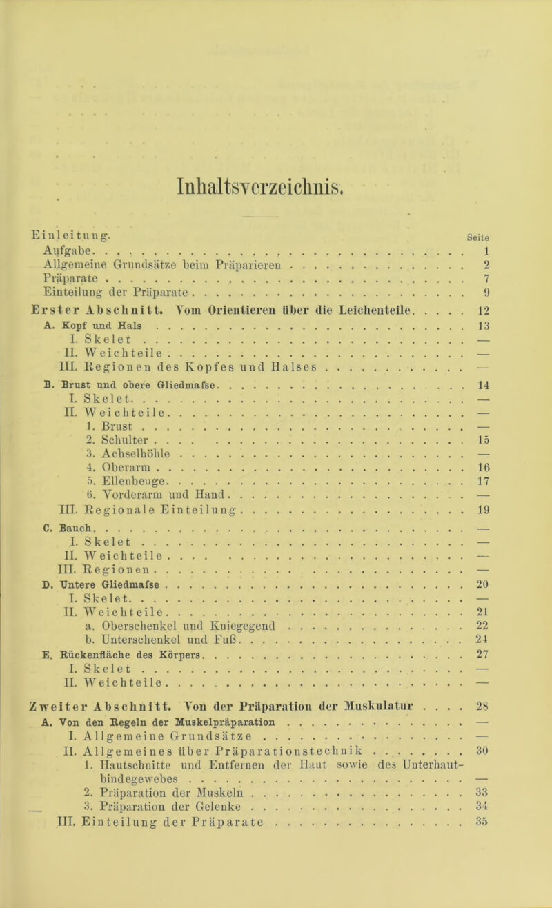 Inhaltsverzeichnis. Einleitung. Seite Aufgabe 1 Allgemeine Grundsätze beim Präparieren 2 Präparate 7 Einteilung der Präparate 9 Erster Abschnitt. Vom Orientieren über die Leichenteile 12 A. Kopf und Hals 13 I. Skelet — II. Weichteile — III. Regionen des Kopfes und Halses — B. Brust und obere Gliedmafse 14 I. Skelet — II. Weichteile — 1. Brust — 2. Schulter 15 3. Achselhöhle — 4. Oberarm 16 5. Ellenbeuge 17 6. Vorderarm und Hand — III. Regionale Einteilung 19 C. Bauch I. Skelet . . II. W eich teile III. Regionen . D. Untere Gliedmafse 20 I. Skelet — II. Weicht eile 21 a. Oberschenkel und Kniegegend 22 b. Unterschenkel und Fuß 21 E. Rückenfläche des Körpers 27 I. Skelet — II. Weichteile..... — Zweiter Abschnitt. Von der Präparation der Muskulatur .... 28 A. Von den Regeln der Muskelpräparation — I. Allgemeine Grundsätze — II. Allgemeines über Präparationstechnik 30 1. Hautschnitte und Entfernen der Haut sowie des Unterhaut- bindegewebes — 2. Präparation der Muskeln 33 3. Präparation der Gelenke 34 III. Einteilung der Präparate 35