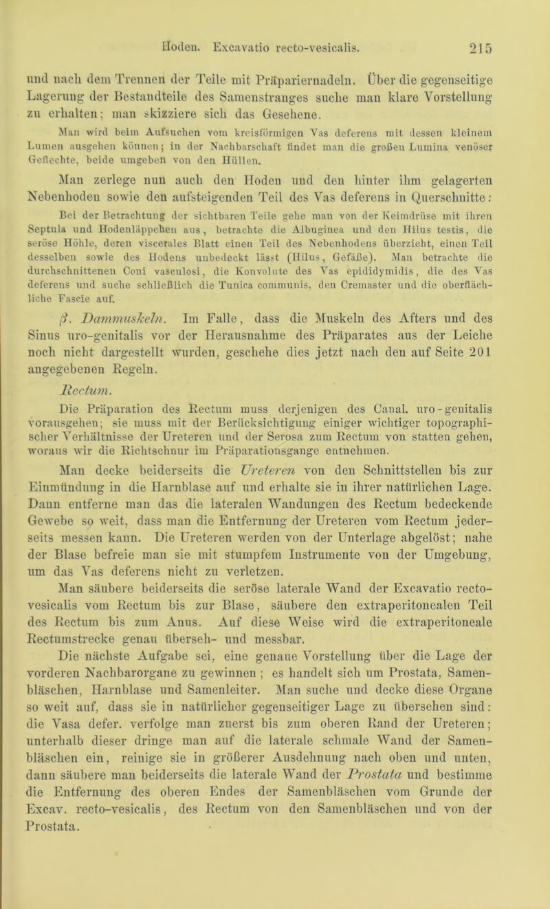 und nach dem Trennen der Teile mit Präpariernadeln. Über die gegenseitige Lagerung der Bestandteile des Samenstranges suche man klare Vorstellung zu erhalten; man skizziere sich das Gesehene. Man wird beim Aufsuchen vom kreisförmigen Vas defcrens mit dessen kleinem Lumen ausgehen können; in der Nachbarschaft findet man die großen Lumina venöser Geflechte, beide umgeben von den Hüllen. Man zerlege nun auch den Hoden und den hinter ihm gelagerten Nebenhoden sowie den aufsteigenden Teil des Vas deferens in Querschnitte: Bei der Betrachtung der sichtbaren Teile gehe man von der Keimdrüse mit ihren Septula und Hodenläppchen aus, betrachte die Albuginea und den Hilus testis, die seröse Höhle, deren viscerales Blatt einen Teil des Nebenhodens überzieht, einen Teil desselben sowie des Hodens unbedeckt lässt (Hilus, Gefäße). Man betrachte die durchschnittenen Coni vasculosi, die Konvolute des Vas epididymidis, die des Vas deferens und suche schließlich die Tunica communis, den Cremaster und die oberfläch- liche Fascie auf. ß. Danimuskeln. Im Falle, dass die Muskeln des Afters und des Sinus uro-genitalis vor der Herausnahme des Präparates aus der Leiche noch nicht dargestellt wurden, geschehe dies jetzt nach den auf Seite 201 angegebenen Regeln. Rectum. Die Präparation des Rectum muss derjenigen des Canal, uro-genitalis vorausgehen; sie muss mit der Berücksichtigung einiger wichtiger topographi- scher Verhältnisse der Ureteren und der Serosa zum Rectum von statten gehen, woraus wir die Richtschnur im Präparationsgange entnehmen. Man decke beiderseits die Ureteren von den Schnittstellen bis zur Einmündung in die Harnblase auf und erhalte sie in ihrer natürlichen Lage. Daun entferne man das die lateralen Wandungen des Rectum bedeckende Gewebe so weit, dass man die Entfernung der Ureteren vom Rectum jeder- seits messen kann. Die Ureteren werden von der Unterlage abgelöst; nahe der Blase befreie man sie mit stumpfem Instrumente von der Umgebung, um das Vas deferens nicht zu verletzen. Man säubere beiderseits die seröse laterale Wand der Excavatio recto- vesicalis vom Rectum bis zur Blase, säubere den extraperitonealen Teil des Rectum bis zum Anus. Auf diese Weise wird die extraperitoneale Rectumstrecke genau überseh- und messbar. Die nächste Aufgabe sei, eine genaue Vorstellung über die Lage der vorderen Nachbarorgane zu gewinnen ; es handelt sich um Prostata, Samen- bläsclien, Harnblase und Samenleiter. Man suche und decke diese Organe so weit auf, dass sie in natürlicher gegenseitiger Lage zu übersehen sind: die Vasa defer. verfolge man zuerst bis zum oberen Rand der Ureteren; unterhalb dieser dringe man auf die laterale schmale Wand der Samen- bläschen ein, reinige sie in größerer Ausdehnung nach oben und unten, dann säubere man beiderseits die laterale Wand der Prostata und bestimme die Entfernung des oberen Endes der Samenbläschen vom Grunde der Excav. recto-vesicalis, des Rectum von den Samenbläschen und von der Prostata.