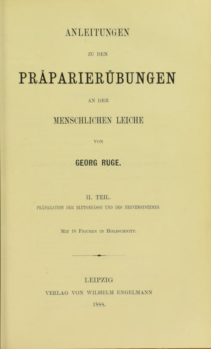 ANLEITUNGEN ZU DEN PBÄPARIEPÜBUNGEN AN DER MENSCHLICHEN LEICHE VON GEORG RÜGE. II. TEIL. PRÄPARATION DER BLUTGEFÄSSE UND DES NERVENSYSTEME8. Mit 18 Figuren in Holzschnitt. LEIPZIG VERLAG VON WILHELM ENGELMANN 18S8.