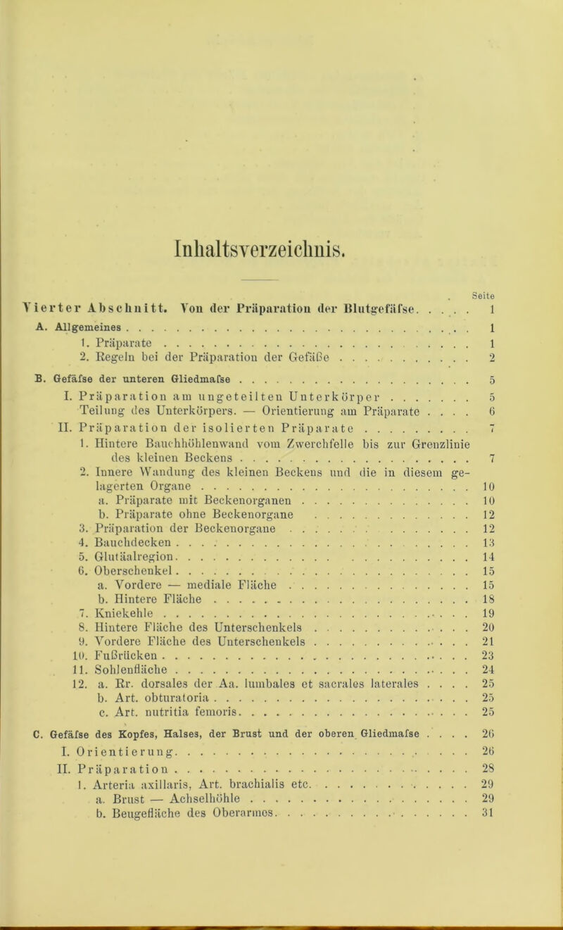 Inhaltsverzeichnis. . Seite Vierter Abschuitt. You der Präparation der BlutgefüTse 1 A. Allgemeines 1 1. Präparate 1 2. Regeln bei der Präparation der Gefäße 2 B. Gefäfse der unteren Gliedmafse 5 I. Präparation am ungeteilten Unterkörper 5 Teilung des Unterkörpers. — Orientierung am Präparate .... 0 II. Präparation der isolierten Präparate 7 1. Hintere Bauchhöhlenwand vom Zwerchfelle bis zur Grenzlinie des kleinen Beckens 7 2. Innere Wandung des kleinen Beckens und die in diesem ge- lagerten Organe 10 a. Präparate mit Beckenorganen 10 b. Präparate ohne Beckenorgane 12 3. Präparation der Beckenorgane 12 4. Bauchdecken 13 5. Glutäalregion 14 6. Oberschenkel 15 a. Vordere — mediale Fläche 15 b. Hintere Fläche 18 7. Kniekehle • . . . 19 8. Hintere Fläche des Unterschenkels 20 9. Vordere Fläche des Unterschenkels . . . 21 10. Fußrücken 23 11. Sohlenfläche 24 12. a. Er. dorsales der Aa. lumbales et sacrales laterales .... 25 b. Art. obturatoria 25 c. Art. nutritia femoris 25 C. Gefäfse des Kopfes, Halses, der Brust und der oberen Gliedmafse .... 20 I. Orientierung . . . 20 II. Präparation 28 1. Arteria axillaris, Art. brachialis etc 29 a. Brust — Achselhöhle 29 b. Beugefläche des Oberarmes 31