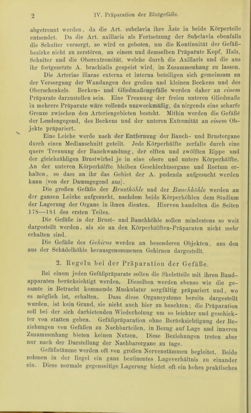 abgetrennt werden, da die Art. subclavia ihre Äste in beide Körperteile entsendet. Da die Art. axillaris als Fortsetzung der Subclavia ebenfalls die Schulter versorgt, so wird es geboten, um die Kontinuität der Gefäß- bezirke nicht zu zerstören, an einem und demselben Präparate Kopf, Hals, Schulter und die Oberextremität, welche durch die Axillaris und die aus ihr fortgesetzte A. brachialis gespeist wird, im Zusammenhang zu lassen. Die Arteriae iliacae externa et interna beteiligen sich gemeinsam an der Versorgung der Wandungen des großen und kleinen Beckens und des Oberschenkels. Becken- und Gliedmaßengefäße werden daher an einem Präparate darzustellen sein. Eine Trennung der freien unteren Gliedmaße in mehrere Präparate wäre vollends unzweckmäßig, da nirgends eine scharfe Grenze zwischen den Arteriengebieten besteht. Mithin werden die Gefäße der Lendengegend, des Beckens und der unteren Extremität an einem Ob- jekte präpariert. Eine Leiche werde nach der Entfernung der Bauch- und Brustorgane durch einen Medianschnitt geteilt. Jede Körperhälfte zerfalle durch eine quere Trennung der Bauchwandung, der elften und zwölften Rippe und der gleichzähligen Brustwirbel je in eine obere und untere Körperhälfte. An der unteren Körperhälfte bleiben Geschlechtsorgane und Rectum er- halten , so dass an ihr das Gebiet der A. pudenda aufgesucht werden kann (von der Dammgegend aus). Die großen Gefäße der Brusthöhle und der Bauchhöhle werden an der ganzen Leiche aufgesucht, nachdem beide Körperhöhlen dem Studium der Lagerung der Organe in ihnen dienten. Hiervon handelten die Seiten 17S—181 des ersten Teiles. Die Gefäße in der Brust- und Bauchhöhle sollen mindestens so weit dargestellt werden, als sie an den Körperhälften-Präparaten nicht mehr erhalten sind. Die Gefäße des Gehirns werden au besonderen Objekten, aus den aus der Schädelhöhle herausgenommenen Gehirnen dargestellt. 2. Regeln bei (1er Präparation der Gefäße. Bei einem jeden Gefäßpräparate sollen die Skeletteile mit ihren Band- apparaten berücksichtigt werden. Dieselben werden ebenso wie die ge- samte in Betracht kommende Muskulatur sorgfältig präpariert und, wo es möglich ist, erhalten. Dass diese Organsysteme bereits dargestellt wurden, ist kein Grund, sie nicht auch hier zu beachten; die Präparation soll bei der sich darbietenden Wiederholung um so leichter und geschick- ter von statten gehen. Gefäßpräparation ohne Berücksichtigung der Be- ziehungen von Gefäßen zu Aachbarteilen, in Bezug auf Lage und inneren Zusammenhang bieten keinen Nutzen. Diese Beziehungen treten aber nur nach der Darstellung der Nachbarorgane zu tage. Gefäßstämme werden oft von großen Nervenstämmen begleitet. Beide nehmen in der Regel ein ganz bestimmtes Lageverhältnis zu einander ein. Diese normale gegenseitige Lagerung bietet oft ein hohes praktisches