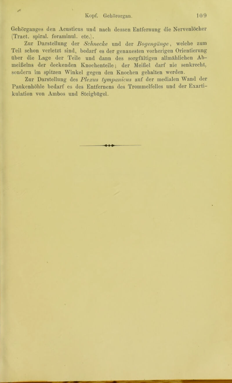 Gehörganges den Acusticus und nach dessen Entfernung die Nervenlöcher (Tract. spiral, foraminul. etc.). Zur Darstellung der Schnecke und der Bogengänge, welche zum Teil schon verletzt sind, bedarf es der genauesten vorherigen Orientierung über die Lage der Teile und dann des sorgfältigen allmählichen Ab- meißelns der deckenden Knochenteile; der Meißel darf nie senkrecht, sondern im spitzen Winkel gegen den Knochen gehalten werden. Zur Darstellung des Plexus tgmpunicus auf der medialen Wand der Paukenhöhle bedarf es des Entfernens des Trommelfelles und der Exarti- kulation von Ambos und Steigbügel.