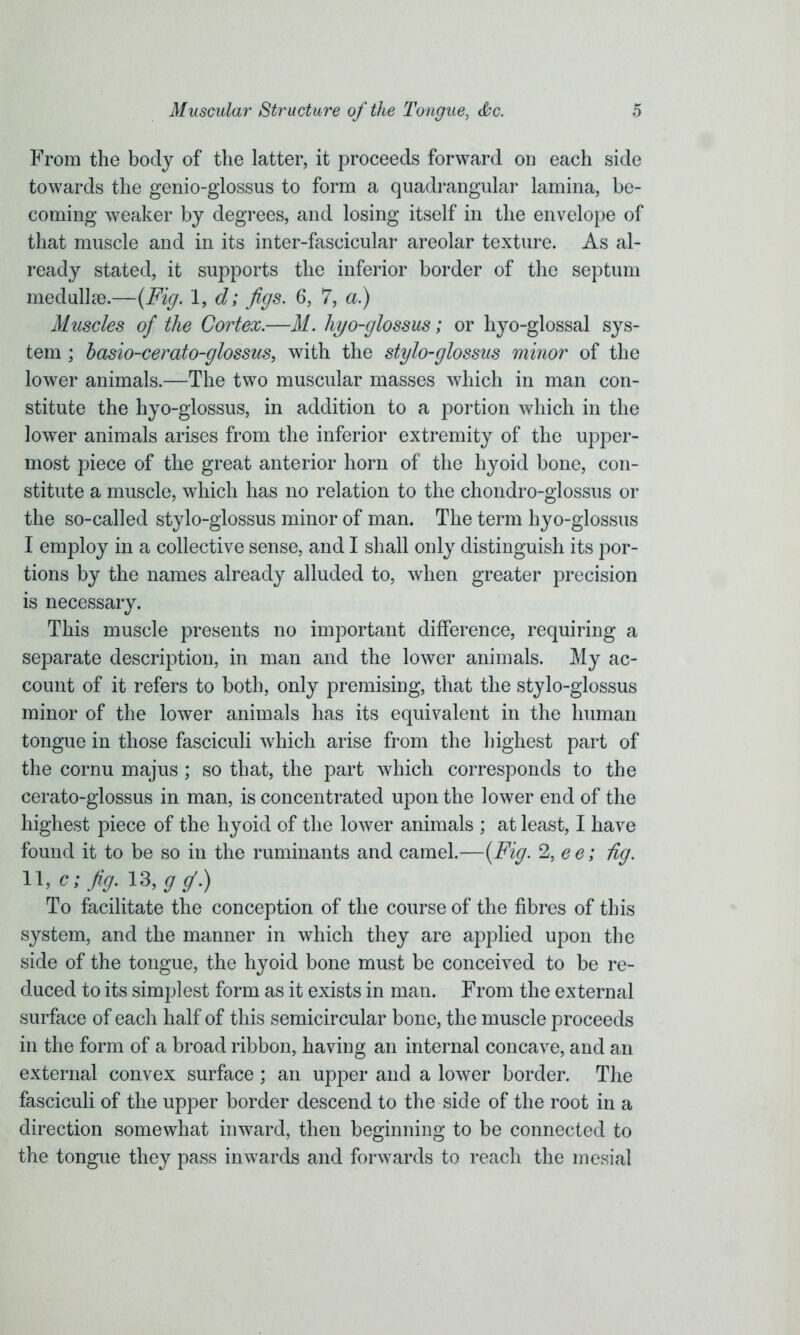 From the body of the latter, it proceeds forward on each side towards the genio-glossus to form a quadrangular lamina, be- coming weaker by degrees, and losing itself in the envelope of that muscle and in its inter-fascicular areolar texture. As al- ready stated, it supports the inferior border of the septum medullre.—(Fig. 1, d; figs. 6, 7, a.) Muscles of the Cortex.—M. hyo-glossus; or hyo-glossal sys- tem ; basio-cerato-glossus, with the stylo-glossus minor of the lower animals.—The two muscular masses which in man con- stitute the hyo-glossus, in addition to a portion which in the lower animals arises from the inferior extremity of the upper- most piece of the great anterior horn of the hyoid bone, con- stitute a muscle, which has no relation to the chondro-glossus or the so-called stylo-glossus minor of man. The term hyo-glossus I employ in a collective sense, and I shall only distinguish its por- tions by the names already alluded to, when greater precision is necessary. This muscle presents no important difference, requiring a separate description, in man and the lower animals. My ac- count of it refers to both, only premising, that the stylo-glossus minor of the lower animals has its equivalent in the human tongue in those fasciculi which arise from the highest part of the cornu majus ; so that, the part which corresponds to the cerato-glossus in man, is concentrated upon the lower end of the highest piece of the hyoid of the lower animals ; at least, I have found it to be so in the ruminants and camel.—(Fig. %ee; dg. 11, c; fig. 13,^.) To facilitate the conception of the course of the fibres of this system, and the manner in which they are applied upon the side of the tongue, the hyoid bone must be conceived to be re- duced to its simplest form as it exists in man. From the external surface of each half of this semicircular bone, the muscle proceeds in the form of a broad ribbon, having an internal concave, and an external convex surface; an upper and a lower border. The fasciculi of the upper border descend to the side of the root in a direction somewhat inward, then beginning to be connected to the tongue they pass inwards and forwards to reach the mesial