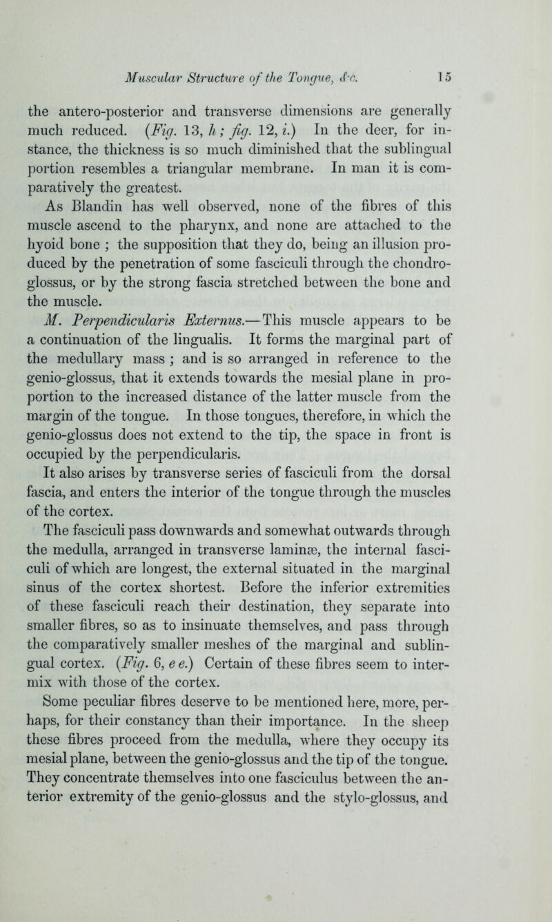 the antero-posterior and transverse dimensions are generally much reduced. (Fig. 13, A; Jig. 12, i.) In the deer, for in- stance, the thickness is so much diminished that the sublingual portion resembles a triangular membrane. In man it is com- paratively the greatest. As Blandin has well observed, none of the fibres of this muscle ascend to the pharynx, and none are attached to the hyoid bone ; the supposition that they do, being an illusion pro- duced by the penetration of some fasciculi through the chondro- glossus, or by the strong fascia stretched between the bone and the muscle. M. Perpendicularis Externus.—This muscle appears to be a continuation of the lingualis. It forms the marginal part of the medullary mass ; and is so arranged in reference to the genio-glossus, that it extends towards the mesial plane in pro- portion to the increased distance of the latter muscle from the margin of the tongue. In those tongues, therefore, in which the genio-glossus does not extend to the tip, the space in front is occupied by the perpendicularis. It also arises by transverse series of fasciculi from the dorsal fascia, and enters the interior of the tongue through the muscles of the cortex. The fasciculi pass downwards and somewhat outwards through the medulla, arranged in transverse laminae, the internal fasci- culi of which are longest, the external situated in the marginal sinus of the cortex shortest. Before the inferior extremities of these fasciculi reach their destination, they separate into smaller fibres, so as to insinuate themselves, and pass through the comparatively smaller meshes of the marginal and sublin- gual cortex. (Fig. 6, e e.) Certain of these fibres seem to inter- mix with those of the cortex. Some peculiar fibres deserve to be mentioned here, more, per- haps, for their constancy than their importance. In the sheep these fibres proceed from the medulla, where they occupy its mesial plane, between the genio-glossus and the tip of the tongue. They concentrate themselves into one fasciculus between the an- terior extremity of the genio-glossus and the stylo-glossus, and