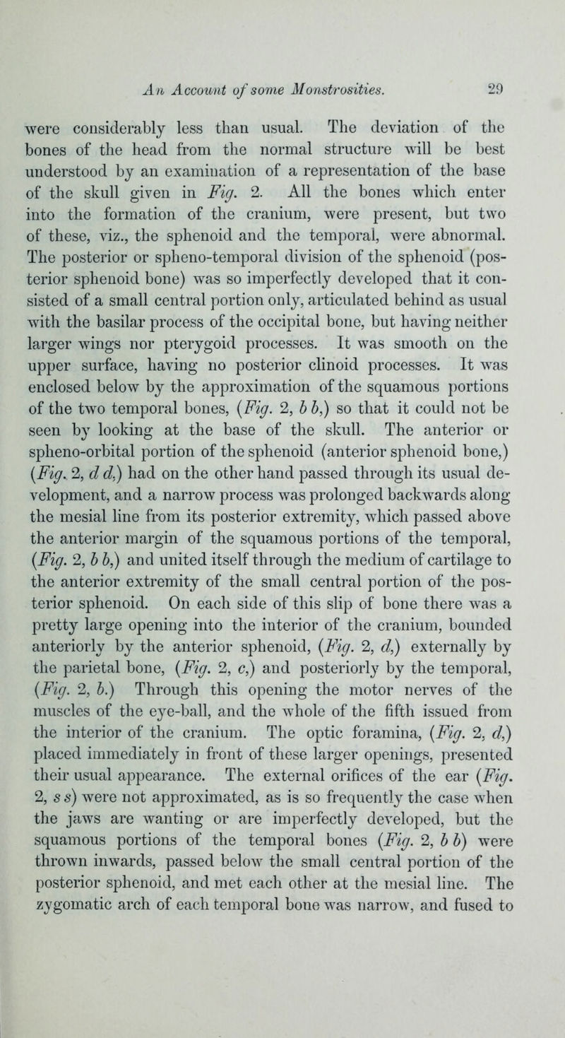 were considerably less than usual. The deviation of the bones of the head from the normal structure will be best understood by an examination of a representation of the base of the skull given in Fig. 2. All the bones which enter into the formation of the cranium, were present, but two of these, viz., the sphenoid and the temporal, were abnormal. The posterior or spheno-temporal division of the sphenoid (pos- terior sphenoid bone) was so imperfectly developed that it con- sisted of a small central portion only, articulated behind as usual with the basilar process of the occipital bone, but having neither larger wings nor pterygoid processes. It was smooth on the upper surface, having no posterior clinoid processes. It was enclosed below by the approximation of the squamous portions of the two temporal bones, {Fig. 2, b b,) so that it could not be seen by looking at the base of the skull. The anterior or spheno-orbital portion of the sphenoid (anterior sphenoid bone,) {Fig, 2, d d.) had on the other hand passed through its usual de- velopment, and a narrow process was prolonged backwards along the mesial line from its posterior extremity, which passed above the anterior margin of the squamous portions of the temporal, {Fig. 2, b b,) and united itself through the medium of cartilage to the anterior extremity of the small central portion of the pos- terior sphenoid. On each side of this slip of bone there was a pretty large opening into the interior of the cranium, bounded anteriorly by the anterior sphenoid, {Fig. 2, d,) externally by the parietal bone, {Fig. 2, c,) and posteriorly by the temporal, {Fig. 2, b.) Through this opening the motor nerves of the muscles of the eye-ball, and the whole of the fifth issued from the interior of the cranium. The optic foramina, {Fig. 2, d,) placed immediately in front of these larger openings, presented their usual appearance. The external orifices of the ear {Fig. 2, s s) were not approximated, as is so frequently the case when the jaws are wanting or are imperfectly developed, but the squamous portions of the temporal bones {Fig. 2, b b) were thrown inwards, passed below the small central portion of the posterior sphenoid, and met each other at the mesial line. The zygomatic arch of each temporal bone was narrow, and fused to