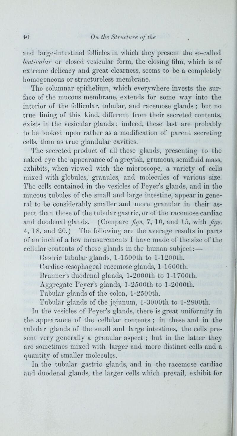 and large-intestinal follicles in which they present the so-called lenticular or closed vesicular form, the closing film, which is of extreme delicacy and great clearness, seems to be a completely homogeneous or structureless membrane. The columnar epithelium, which everywhere invests the sur- face of the mucous membrane, extends for some way into the interior of the follicular, tubular, and racemose glands; but no true lining of this kind, different from their secreted contents, exists in the vesicular glands : indeed, these last are probably to be looked upon rather as a modification of parent secreting cells, than as true glandular cavities. The secreted product of all these glands, presenting to the naked eye the appearance of a greyish, grumous, semifluid mass, exhibits, when viewed with the microscope, a variety of cells mixed with globules, granules, and molecules of various size. The cells contained in the vesicles of Peyer’s glands, and in the mucous tubules of the small and large intestine, appear in gene- ral to be considerably smaller and more granular in their as- pect than those of the tubular gastric, or of the racemose cardiac and duodenal glands. (Compare figs, 7, 10, and 15, with figs. 4, 18, and 20.) The following are the average results in parts of an inch of a few measurements I have made of the size of the cellular contents of these glands in the human subject:— Gastric tubular glands, 1-1500th to 1-1200th. Cardiac-oesophageal racemose glands, 1-1600th. Brunner’s duodenal glands, l-2000th to 1-1700th. Aggregate Peyer’s glands, 1-2500th to l-2000th. Tubular glands of the colon, 1-2500th. Tubular glands of the jejunum, l-3000th to l-2800th. In the vesicles of Peyers glands, there is great uniformity in the appearance of the cellular contents ; in these and in the tubular glands of the small and large intestines, the cells pre- sent very generally a granular aspect; but in the latter they are sometimes mixed with larger and more distinct cells and a quantity of smaller molecules. In the tubular gastric glands, and in the racemose cardiac and duodenal glands, the larger cells which prevail, exhibit for