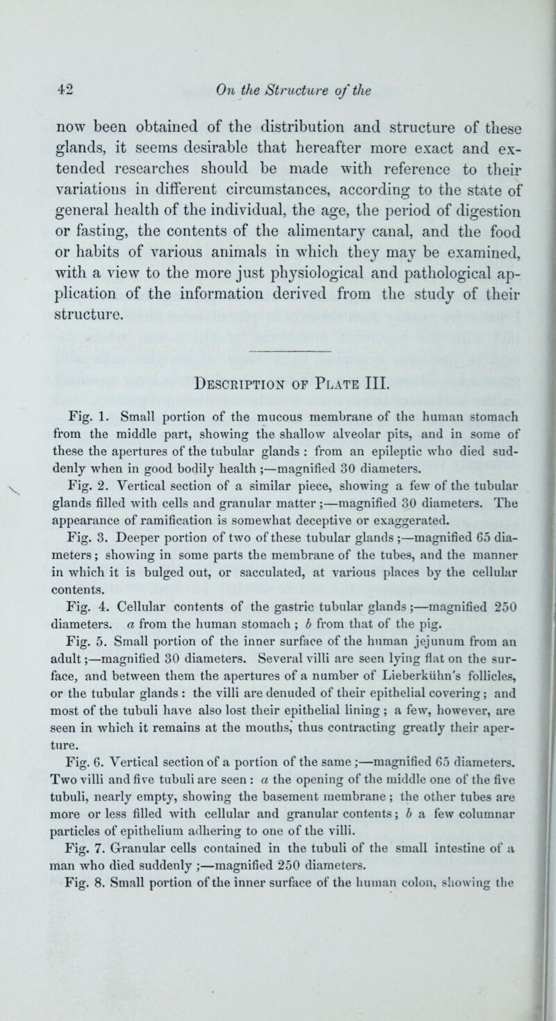 now been obtained of the distribution and structure of these glands, it seems desirable that hereafter more exact and ex- tended researches should be made with reference to their variations in different circumstances, according to the state of general health of the individual, the age, the period of digestion or fasting, the contents of the alimentary canal, and the food or habits of various animals in which they may be examined, with a view to the more just physiological and pathological ap- plication of the information derived from the study of their structure. Description of Plate III. Fig. 1. Small portion of the mucous membrane of the human stomach from the middle part, showing the shallow alveolar pits, and in some of these the apertures of the tubular glands : from an epileptic who died sud- denly when in good bodily health ;—magnified 30 diameters. Fig. 2. Vertical section of a similar piece, showing a few of the tubular glands filled with cells and granular matter ;—magnified 30 diameters. The appearance of ramification is somewhat deceptive or exaggerated. Fig. 3. Deeper portion of two of these tubular glands ;—magnified 65 dia- meters ; showing in some parts the membrane of the tubes, and the manner in which it is bulged out, or sacculated, at various places by the cellular contents. Fig. 4. Cellular contents of the gastric tubular glands;—magnified 250 diameters, a from the human stomach ; b from that of the pig. Fig. 5. Small portion of the inner surface of the human jejunum from an adult;—magnified 30 diameters. Several villi are seen lying flat on the sur- face, and between them the apertures of a number of Lieberktihn’s follicles, or the tubular glands : the villi are denuded of their epithelial covering; and most of the tubuli have also lost their epithelial lining ; a few, however, are seen in which it remains at the mouths, thus contracting greatly their aper- ture. Fig. 6. Vertical section of a portion of the same;—magnified 65 diameters. Two villi and five tubuli are seen: a the opening of the middle one of the five tubuli, nearly empty, showing the basement membrane; the other tubes are more or less filled with cellular and granular contents; b a few columnar particles of epithelium adhering to one of the villi. Fig. 7. Granular cells contained in the tubuli of the small intestine of a man who died suddenly ;—magnified 250 diameters. Fig. 8. Small portion of the inner surface of the human colon, showing the