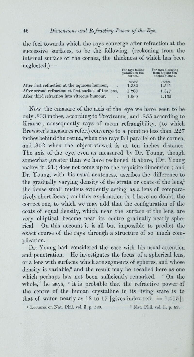 the foci towards which the rays converge after refraction at the successive surfaces, to be the following, (reckoning from the internal surface of the cornea, the thickness of which has been neglected,)— For rays falling For rays diverging parallel on the from a point ten cornea. inches distant. Inches. Inches. After first refraction at the aqueous humour, . 1.382 1.541 After second refraction at first surface of the lens, 1.260 1.377 After third refraction into vitreous humour, 1.060 1.135 Now the emasure of the axis of the eye we have seen to be only .833 inches, according to Treviranus, and .855 according to Krause; consequently rays of mean refrangibility, (to which Brewsters measures refer,) converge to a point no less than .227 inches behind the retina, when the rays fall parallel on the cornea, and .302 when the object viewed is at ten inches distance. The axis of the eye, even as measured by Dr. Young, though somewhat greater than we have reckoned it above, (Dr. Young makes it .91,) does not come up to the requisite dimension ; and Dr. Young, with his usual acuteness, ascribes the difference to the gradually varying density of the strata or coats of the lens,1 the dense small nucleus evidently acting as a lens of compara- tively short focus ; and this explanation is, I have no doubt, the correct one, to which we may add that the configuration of the coats of equal density, which, near the surface of the lens, are very elliptical, become near its centre gradually nearly sphe- rical. On this account it is all but impossible to predict the exact course of the rays through a structure of so much com- plication. Dr. Young had considered the case with his usual attention and penetration. He investigates the focus of a spherical lens, or a lens with surfaces which are segments of spheres, and whose density is variable,2 and the result may be recalled here as one which perhaps has not been sufficiently remarked. “ On the whole/' he says, “ it is probable that the refractive powder of the centre of the human crystalline in its living state is to that of water nearly as 18 to 17 [gives index refr. = 1.415]; 1 Lectures on Nat. Phil. vol. ii. p. 580. 2 Nat. Phil. vol. ii. p. 82.