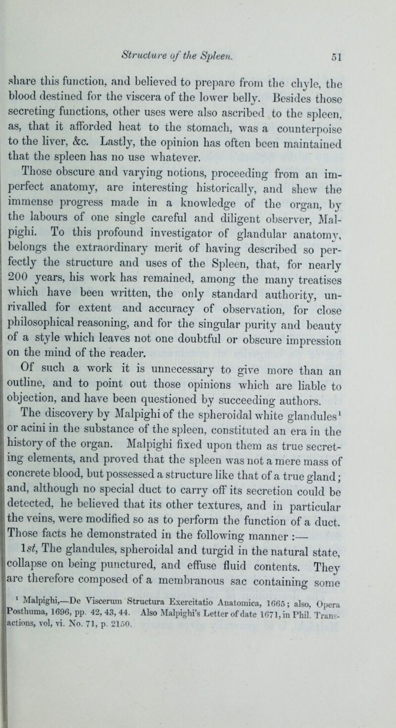 share this function, and believed to prepare from the chyle, the blood destined for the viscera of the lower belly. Besides those secreting functions, other uses were also ascribed to the spleen, as, that it afforded heat to the stomach, was a counterpoise to the liver, &c. Lastly, the opinion has often been maintained that the spleen has no use whatever. Those obscure and varying notions, proceeding from an im- perfect anatomy, are interesting historically, and shew the immense progress made in a knowledge of the organ, by the labours of one single careful and diligent observer, Mal- pighi. To this profound investigator of glandular anatomy, belongs the extraordinary merit of having described so per- fectly the structure and uses of the Spleen, that, for nearly 200 years, his work has remained, among the many treatises which have been written, the only standard authority, un- rivalled for extent and accuracy of observation, for close philosophical reasoning, and for the singular purity and beauty of a style which leaves not one doubtful or obscure impression on the mind of the reader. Of such a work it is unnecessary to give more than an outline, and to point out those opinions which are liable to objection, and have been questioned by succeeding authors. The discovery by Malpighi of the spheroidal white glandules1 I or acini in the substance of the spleen, constituted an era in the ! history of the organ. Malpighi fixed upon them as true secret- ing elements, and proved that the spleen was not a mere mass of concrete blood, but possessed a structure like that of a true gland; and, although no special duct to carry off its secretion could be detected, he believed that its other textures, and in particular j the veins, were modified so as to perform the function of a duct. Those facts he demonstrated in the following manner : 1st, The glandules, spheroidal and turgid in the natural state, collapse on being punctured, and effuse fluid contents. They are therefore composed of a membranous sac containing some 1 Malpighi,—De Viscerum Structure Exercitatio Anatomica, 1665; also, Opera Posthuma, 1696, pp. 42,43,44. Also Malpighi’s Letter of date 1671, in Phil. Tran- - actions, vol, vi. No. 71, p. 2150.