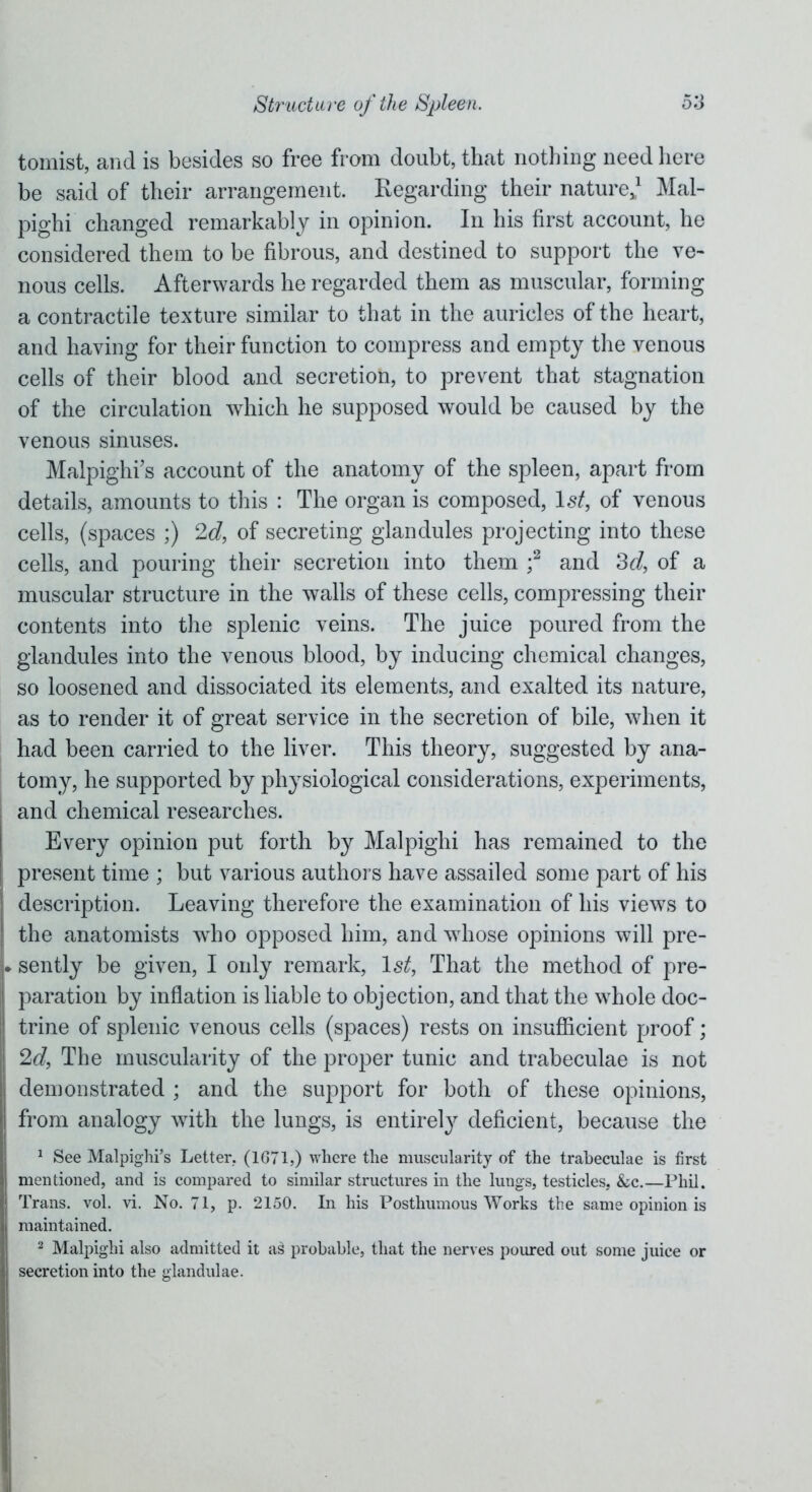 tomist, and is besides so free from doubt, that nothing need here be said of their arrangement. Regarding their nature*1 Mal- pighi changed remarkably in opinion. In his first account, he considered them to be fibrous, and destined to support the ve- nous cells. Afterwards he regarded them as muscular, forming a contractile texture similar to that in the auricles of the heart, and having for their function to compress and empty the venous cells of their blood and secretion, to prevent that stagnation of the circulation which he supposed would be caused by the venous sinuses. Malpighi's account of the anatomy of the spleen, apart from details, amounts to this : The organ is composed, 1st, of venous cells, (spaces ;) 2d, of secreting glandules projecting into these cells, and pouring their secretion into them ;2 and 3d, of a muscular structure in the walls of these cells, compressing their contents into the splenic veins. The juice poured from the glandules into the venous blood, by inducing chemical changes, so loosened and dissociated its elements, and exalted its nature, as to render it of great service in the secretion of bile, when it had been carried to the liver. This theory, suggested by ana- tomy, he supported by physiological considerations, experiments, and chemical researches. Every opinion put forth by Malpighi has remained to the present time ; but various authors have assailed some part of his ! description. Leaving therefore the examination of his views to j the anatomists who opposed him, and whose opinions will pre- L sently be given, I only remark, 1st, That the method of pre- paration by inflation is liable to objection, and that the whole doc- trine of splenic venous cells (spaces) rests on insufficient proof; 2d, The muscularity of the proper tunic and trabeculae is not demonstrated ; and the support for both of these opinions, from analogy with the lungs, is entirely deficient, because the 1 See Malpighi’s Letter, (1G71,) where the muscularity of the trabeculae is first mentioned, and is compared to similar structures in the lungs, testicles, &c.—Phil. | Trans, vol. vi. No. 71, p. 2150. In his Posthumous Works the same opinion is maintained. 2 Malpighi also admitted it as> probable, that the nerves poured out some juice or secretion into the glandulae.