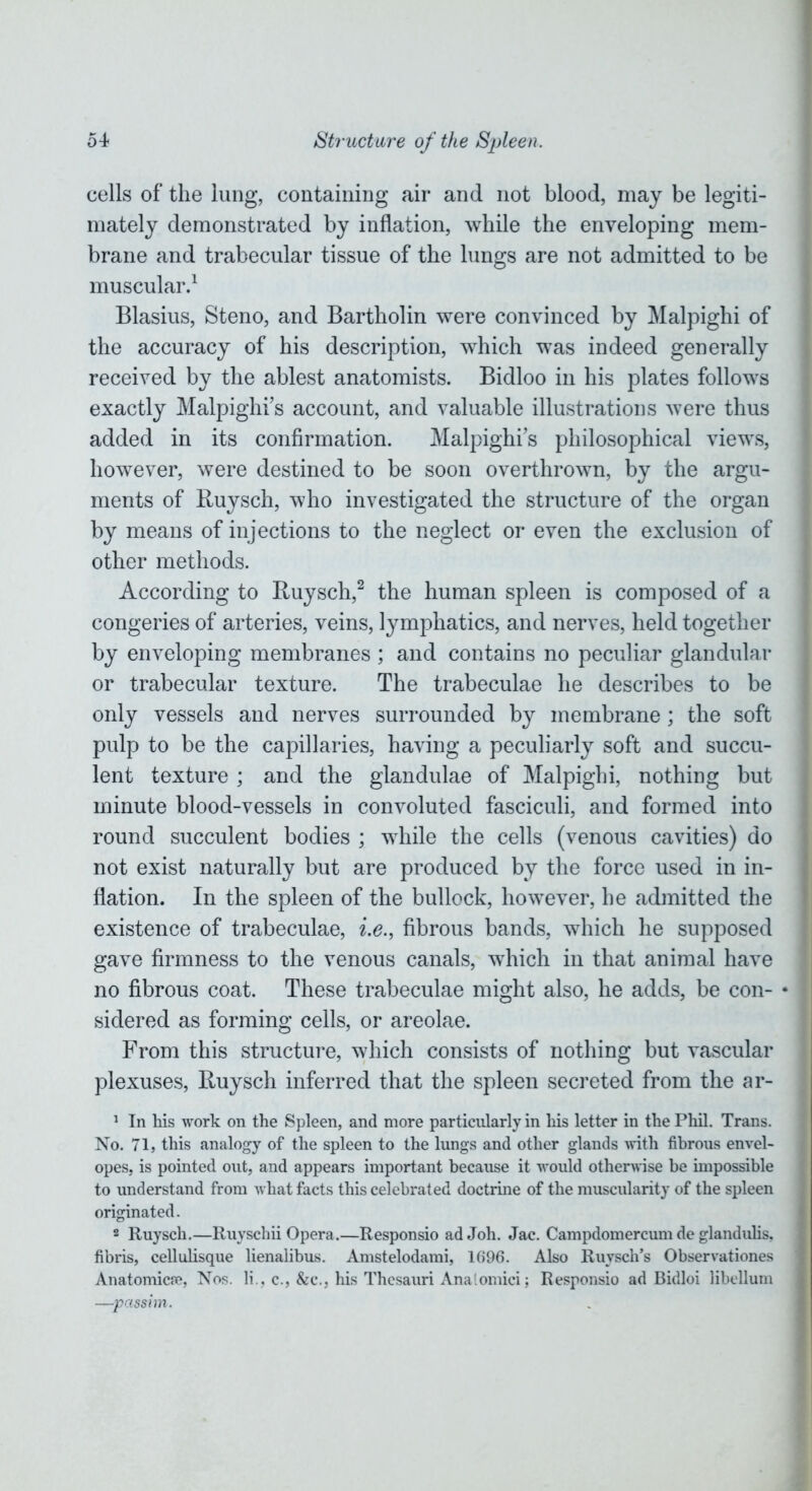 cells of the lung, containing air and not blood, may be legiti- mately demonstrated by inflation, while the enveloping mem- brane and trabecular tissue of the lungs are not admitted to be muscular.1 Blasius, Steno, and Bartholin were convinced by Malpighi of the accuracy of his description, which was indeed generally received by the ablest anatomists. Bidloo in his plates follows exactly Malpighi’s account, and valuable illustrations were thus added in its confirmation. Malpighi’s philosophical views, however, were destined to be soon overthrown, by the argu- ments of Ruysch, who investigated the structure of the organ by means of injections to the neglect or even the exclusion of other methods. According to Ruysch,2 the human spleen is composed of a congeries of arteries, veins, lymphatics, and nerves, held together by enveloping membranes ; and contains no peculiar glandular or trabecular texture. The trabeculae he describes to be only vessels and nerves surrounded by membrane; the soft pulp to be the capillaries, having a peculiarly soft and succu- lent texture ; and the glandulae of Malpighi, nothing but minute blood-vessels in convoluted fasciculi, and formed into round succulent bodies ; while the cells (venous cavities) do not exist naturally but are produced by the force used in in- flation. In the spleen of the bullock, however, he admitted the existence of trabeculae, i.e., fibrous bands, which he supposed gave firmness to the venous canals, which in that animal have no fibrous coat. These trabeculae might also, he adds, be con- * sidered as forming cells, or areolae. From this structure, which consists of nothing but vascular plexuses, Ruysch inferred that the spleen secreted from the ar- 1 In his work on the Spleen, and more particularly in his letter in the Phil. Trans. No. 71, this analogy of the spleen to the lungs and other glands with fibrous envel- opes, is pointed out, and appears important because it would otherwise be impossible to understand from what facts this celebrated doctrine of the muscularity of the spleen originated. 2 Ruysch.—Ruyschii Opera.—Responsio adJoh. Jac. Campdomercum de glandulis, fibris, cellulisque lienalibus. Amstelodami, 1696. Also Ruvsch’s Observationes Anatomies, Nos. li., c., &c., his Thesauri Analomici; Responsio ad Bidloi libellum —passim.