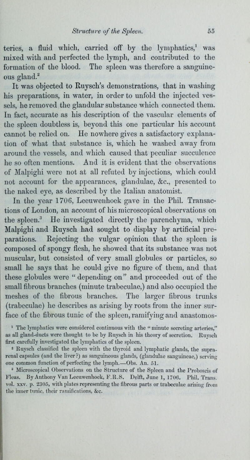 teries, a fluid which, carried off by the lymphatics,1 was mixed with and perfected the lymph, and contributed to the formation of the blood. The spleen was therefore a sanguine- ous gland.2 It was objected to RuysclTs demonstrations, that in washing his preparations, in water, in order to unfold the injected ves- sels, he removed the glandular substance which connected them. In fact, accurate as his description of the vascular elements of the spleen doubtless is, beyond this one particular his account cannot be relied on. He nowhere gives a satisfactory explana- tion of what that substance is, which he washed away from around the vessels, and which caused that peculiar succulence he so often mentions. And it is evident that the observations of Malpighi were not at all refuted by injections, which could not account for the appearances, glandulae, &c., presented to the naked eye, as described by the Italian anatomist. In the year 1706, Leeuwenhoek gave in the Phil. Transac- tions of London, an account of his microscopical observations on the spleen.3 He investigated directly the parenchyma, which Malpighi and Ruysch had sought to display by artificial pre- parations. Rejecting the vulgar opinion that the spleen is composed of spongy flesh, he showed that its substance was not muscular, but consisted of very small globules or particles, so small he says that he could give no figure of them, and that these globules were “ depending on” and proceeded out of the small fibrous branches (minute trabeculae,) and also occupied the meshes of the fibrous branches. The larger fibrous trunks (trabeculae) he describes as arising by roots from the inner sur- face of the fibrous tunic of the spleen, ramifying and anastomos- 1 The lymphatics were considered continuous with the “ minute secreting arteries,” as all gland-ducts were thought to be by Ruysch in his theory of secretion. Ruysch first carefully investigated the lymphatics of the spleen. 2 Ruysch classified the spleen with the thyroid and lymphatic glands, the supra- renal capsules (and the liver ?) as sanguineous glands, (glandulae sanguineae,) serving one common function of perfecting the lymph.—Obs. An. 51. 3 Microscopical Observations on the Structure of the Spleen and the Proboscis of Fleas. By Anthony Van Leeuwenhoek, F.R.S. Delft, June 1, 1706. Phil. Trans, vol. xxv. p. 2305, with plates representing the fibrous parts or trabeculae arising from the inner tunic, their ramifications, &c.