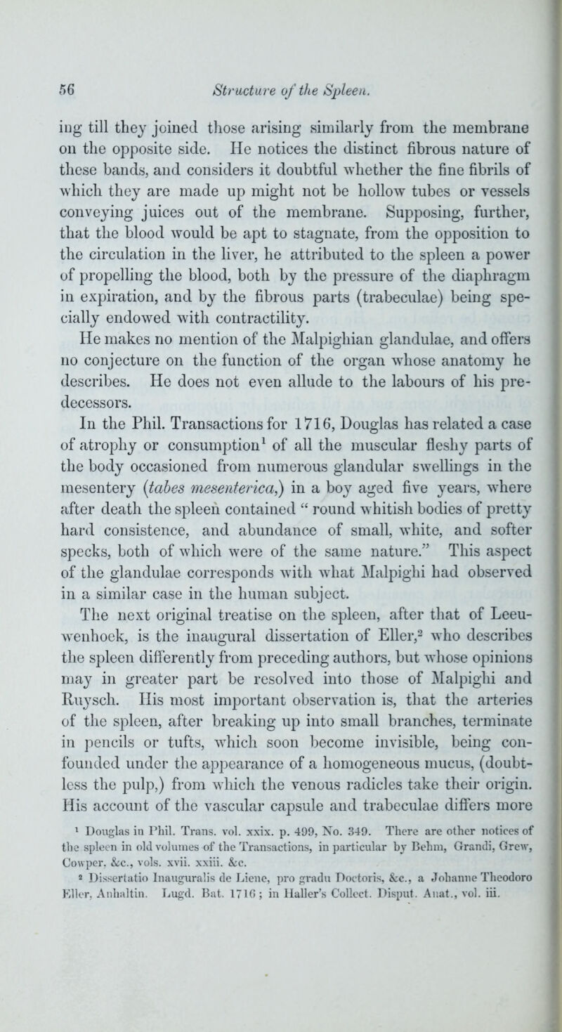 ing till they joined those arising similarly from the membrane on the opposite side. He notices the distinct fibrous nature of these bands, and considers it doubtful whether the fine fibrils of which they are made up might not be hollow tubes or vessels conveying juices out of the membrane. Supposing, further, that the blood would be apt to stagnate, from the opposition to the circulation in the liver, he attributed to the spleen a power of propelling the blood, both by the pressure of the diaphragm in expiration, and by the fibrous parts (trabeculae) being spe- cially endowed with contractility. He makes no mention of the Malpighian glandulae, and offers no conjecture on the function of the organ wdiose anatomy he describes. He does not even allude to the labours of his pre- decessors. In the Phil. Transactions for 1716, Douglas has related a case of atrophy or consumption1 of all the muscular fleshy parts of the body occasioned from numerous glandular swellings in the mesentery (tabes mesenterica,) in a boy aged five years, wdiere after death the spleen contained “ round whitish bodies of pretty hard consistence, and abundance of small, white, and softer specks, both of which were of the same nature.” This aspect of the glandulae corresponds with what Malpighi had observed in a similar case in the human subject. The next original treatise on the spleen, after that of Leeu- wenhoek, is the inaugural dissertation of Eller,2 who describes the spleen differently from preceding authors, but whose opinions ma}^ in greater part be resolved into those of Malpighi and Ruysch. His most important observation is, that the arteries of the spleen, after breaking up into small branches, terminate in pencils or tufts, which soon become invisible, being con- founded under the appearance of a homogeneous mucus, (doubt- less the pulp,) from which the venous radicles take their origin. His account of the vascular capsule and trabeculae differs more 1 Douglas in Phil. Trans, vol. xxix. p. 499, No. 349. There are other notices of the spleen in old volumes of the Transactions, in particular by Behm, Grandi, Grew, Cowper. &c., vols. xvii. xxiii. &c. 2 Dissertatio Inauguralis de Liene, pro gradu Doctoris, &c., a Johanne Theodoro Eller, Anhaltin. Lugd. Bat. 1710; in Haller’s Collect. Disput. Anat., vol. iii.