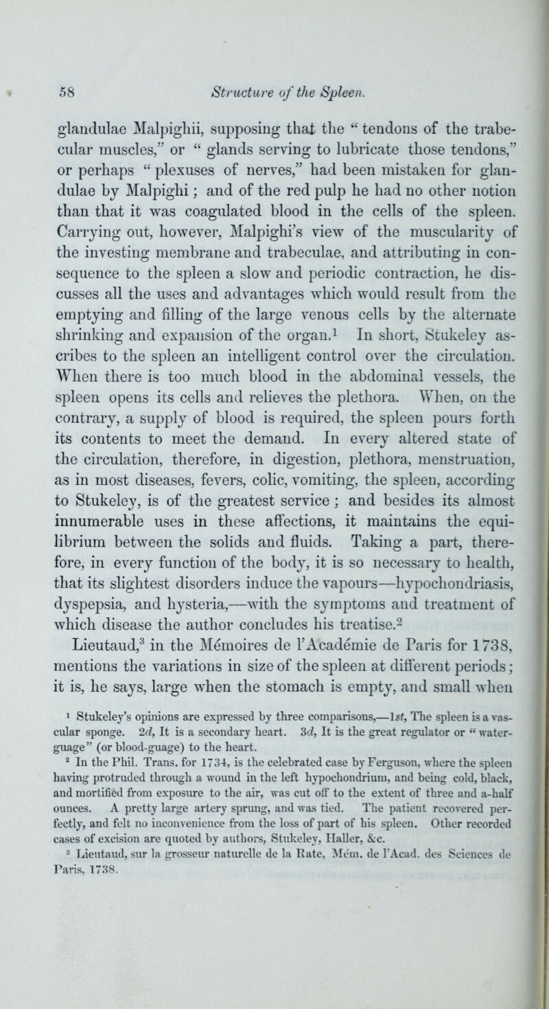 glandulae Malpighii, supposing that the “ tendons of the trabe- cular muscles,” or “ glands serving to lubricate those tendons,” or perhaps “ plexuses of nerves,” had been mistaken for glan- dulae by Malpighi; and of the red pulp he had no other notion than that it was coagulated blood in the cells of the spleen. Carrying out, however, Malpighi's view of the muscularity of the investing membrane and trabeculae, and attributing in con- sequence to the spleen a slow and periodic contraction, he dis- cusses all the uses and advantages which would result from the emptying and filling of the large venous cells by the alternate shrinking and expansion of the organ.1 In short, Stukeley as- cribes to the spleen an intelligent control over the circulation. When there is too much blood in the abdominal vessels, the spleen opens its cells and relieves the plethora. When, on the contrary, a supply of blood is required, the spleen pours forth its contents to meet the demand. In every altered state of the circulation, therefore, in digestion, plethora, menstruation, as in most diseases, fevers, colic, vomiting, the spleen, according to Stukeley, is of the greatest service; and besides its almost innumerable uses in these affections, it maintains the equi- librium between the solids and fluids. Taking a part, there- fore, in every function of the body, it is so necessary to health, that its slightest disorders induce the vapours—hypochondriasis, dyspepsia, and hysteria,—with the symptoms and treatment of which disease the author concludes his treatise.2 Lieutaud,3 in the Memoires de l'Academie de Paris for 1738, mentions the variations in size of the spleen at different periods; it is, he says, large when the stomach is empty, and small when 1 Stukeley’s opinions are expressed by three comparisons,—Is?, The spleen is a vas- cular sponge. 2d, It is a secondary heart. 3c?, It is the great regulator or “ water- guage” (or blood-guage) to the heart. 2 In the Phil. Trans, for 1734, is the celebrated case by Ferguson, where the spleen having protruded through a wound in the left hypochondrium, and being cold, black, and mortified from exposure to the air, was cut off to the extent of three and a-half ounces. A pretty large artery sprung, and was tied. The patient recovered per- fectly, and felt no inconvenience from the loss of part of his spleen. Other recorded cases of excision are quoted by authors, Stukeley, Ilaller, &c. 3 Lieutaud, sur la grosseur naturelle de la Rate, Mem. de l’Acad. des Sciences de Paris. 1738.