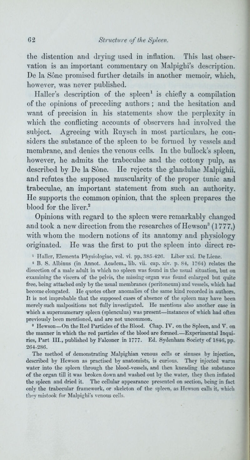 the distention and drying used in inflation. This last obser- vation is an important commentary on Malpighi’s description. De la Sone promised further details in another memoir, which, however, was never published. Haller’s description of the spleen1 is chiefly a compilation of the opinions of preceding authors ; and the hesitation and want of precision in his statements show the perplexity in which the conflicting accounts of observers had involved the subject. Agreeing with Ruysch in most particulars, he con- siders the substance of the spleen to be formed by vessels and membrane, and denies the venous cells. In the bullock’s spleen, however, he admits the trabeculae and the cottony pulp, as described by He la Sone. He rejects the glandulae Malpighii, and refutes the supposed muscularity of the proper tunic and trabeculae, an important statement from such an authority. He supports the common opinion, that the spleen prepares the blood for the liver.2 Opinions with regard to the spleen were remarkably changed and took a new direction from the researches of Hewson3 (1777,) with whom the modern notions of its anatomy and physiology originated. He was the first to put the spleen into direct re- 1 Haller, Elementa Physiologiae, vol. vi. pp. 385-426. Liber xxi. De Liene. 2 B. S. Albinus (in Annot. Academ., lib. vii. cap. xiv. p. 84, 1764) relates the dissection of a male adult in which no spleen was found in the usual situation, but on examining the viscera of the pelvis, the missing organ was found enlarged but quite free, being attached only by the usual membranes (peritoneum) and vessels, which had become elongated. He quotes other anomalies of the same kind recorded in authors. It is not improbable that the supposed cases of absence of the spleen may have been merely such malpositions not fully investigated. He mentions also another case in which a supernumerary spleen (splenculus) was present—instances of which had often previously been mentioned, and are not uncommon. 3 Hewson—On the Red Particles of the Blood. Chap. IV. on the Spleen, and V. on the manner in which the red particles of the blood are formed.—Experimental Inqui- ries, Part III., published by Falconer in 1777. Ed. Sydenham Society of 1846, pp. 264-286. The method of demonstrating Malpighian venous cells or sinuses by injection, described by Hewson as practised by anatomists, is curious. They injected warm water into the spleen through the blood-vessels, and then kneading the substance of the organ till it was broken down and washed out by the water, they then inflated the spleen and dried it. The cellular appearance presented on section, being in fact only the trabecular framework, or skeleton of the spleen, as Hewson calls it, which they mistook for Malpighi’s venous cells.