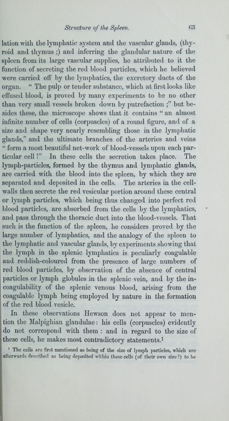 lation with the lymphatic system and the vascular glands, (thy- roid and thymus ;) and inferring the glandular nature of the spleen from its large vascular supplies, he attributed to it the function of secreting the red blood particles, which he believed were carried off by the lymphatics, the excretory ducts of the organ. “ The pulp or tender substance, which at first looks like effused blood, is proved by many experiments to be no other than very small vessels broken down by putrefaction but be- sides these, the microscope shows that it contains “ an almost infinite number of cells (corpuscles) of a round figure, and of a size and shape very nearly resembling those in the lymphatic glands/' and the ultimate branches of the arteries and veins “ form a most beautiful net-work of blood-vessels upon each par- ticular cell!” In these cells the secretion takes place. The lymph-particles, formed by the thymus and lymphatic glands, are carried with the blood into the spleen, by which they are separated and deposited in the cells. The arteries in the cell- walls then secrete the red vesicular portion around these central or lymph particles, which being thus changed into perfect red blood particles, are absorbed from the cells by the lymphatics, and pass through the thoracic duct into the blood-vessels. That such is the function of the spleen, he considers proved by the large number of lymphatics, and the analogy of the spleen to the lymphatic and vascular glands, by experiments showing that the lymph in the splenic lymphatics is peculiarly coagulable and reddish-coloured from the presence of large numbers of red blood particles, by observation of the absence of central particles or lymph globules in the splenic vein, and by the in- coagulability of the splenic venous blood, arising from the coagulable lymph being employed by nature in the formation of the red blood vesicle. In these observations Hewson does not appear to men- ij tion the Malpighian glandulae: his cells (corpuscles) evidently ' do not correspond with them : and in regard to the size of these cells, he makes most contradictory statements.1 1 The cells are first mentioned as being of the size of lymph particles, which are afterwards described as being deposited within these cells (of their own size?) to be