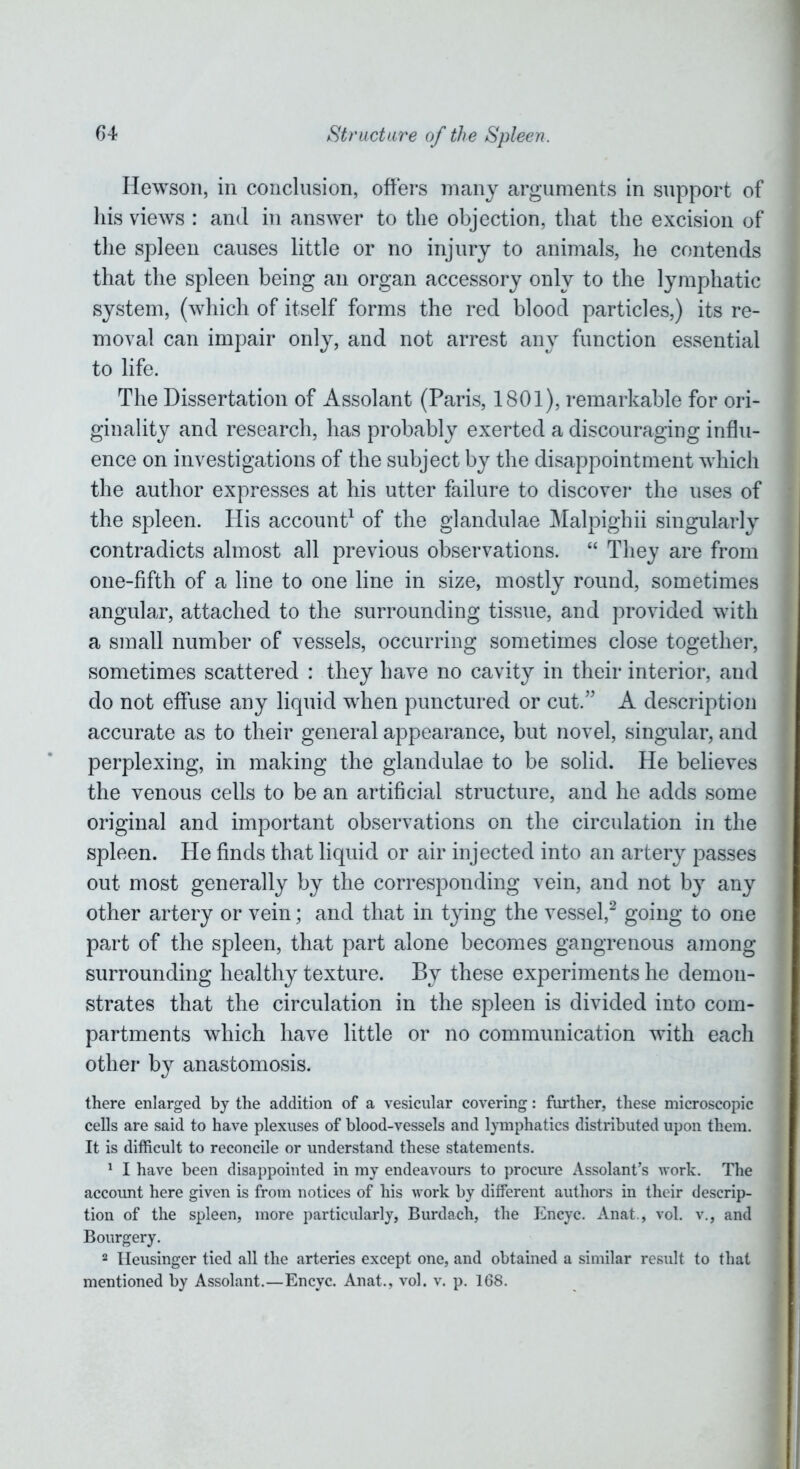 Hewson, in conclusion, offers many arguments in support of his views : and in answer to the objection, that the excision of the spleen causes little or no injury to animals, he contends that the spleen being an organ accessory only to the lymphatic system, (which of itself forms the red blood particles,) its re- moval can impair only, and not arrest any function essential to life. The Dissertation of Assolant (Paris, 1801), remarkable for ori- ginality and research, has probably exerted a discouraging influ- ence on investigations of the subject by the disappointment which the author expresses at his utter failure to discover the uses of the spleen. His account1 of the glandulae Malpighii singularly contradicts almost all previous observations. “ They are from one-fifth of a line to one line in size, mostly round, sometimes angular, attached to the surrounding tissue, and provided with a small number of vessels, occurring sometimes close together, sometimes scattered : they have no cavity in their interior, and do not effuse any liquid when punctured or cut.” A description accurate as to their general appearance, but novel, singular, and perplexing, in making the glandulae to be solid. He believes the venous cells to be an artificial structure, and he adds some original and important observations on the circulation in the spleen. He finds that liquid or air injected into an artery passes out most generally by the corresponding vein, and not by any other artery or vein; and that in tying the vessel,2 going to one part of the spleen, that part alone becomes gangrenous among surrounding healthy texture. By these experiments he demon- strates that the circulation in the spleen is divided into com- partments which have little or no communication with each other by anastomosis. there enlarged by the addition of a vesicular covering: further, these microscopic cells are said to have plexuses of blood-vessels and lymphatics distributed upon them. It is difficult to reconcile or understand these statements. 1 I have been disappointed in my endeavours to procure Assolant’s work. The account here given is from notices of his work by different authors in their descrip- tion of the spleen, more particularly, Burdach, the Encyc. Anat., vol. v., and Bourgery. 2 Heusinger tied all the arteries except one, and obtained a similar result to that mentioned by Assolant.—Encyc. Anat., vol. v. p. 168.