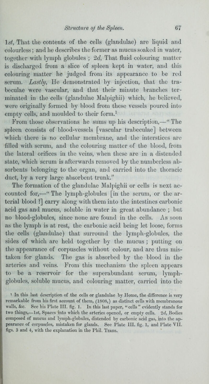 lstf, That the contents of the cells (glandulae) are liquid and colourless; and he describes the former as mucus soaked in water, together with lymph globules ; 2d, That fluid colouring matter is discharged from a slice of spleen kept in water, and this colouring matter he judged from its appearance to be red serum. Lastly, He demonstrated by injection, that the tra- beculae were vascular, and that their minute branches ter- minated in the cells (glandulae Malpighii) which, he believed, were originally formed by blood from these vessels poured into empty cells, and moulded to their form.1 From those observations he sums up his description,—“ The spleen consists of blood-vessels [vascular trabeculae] between which there is no cellular membrane, and the interstices are filled with serum, and the colouring matter of the blood, from the lateral orifices in the veins, when these are in a distended state, which serum is afterwards removed by the numberless ab- sorbents belonging to the organ, and carried into the thoracic duct, by a very large absorbent trunk.” The formation of the glandulae Malpighii or cells is next ac- counted for,—“ The lymph-globules [in the serum, or the ar- terial blood T\ carry along with them into the intestines carbonic acid gas and mucus, soluble in water in great abundance ; but no blood-globules, since none are found in the cells. As soon as the lymph is at rest, the carbonic acid being let loose, forms the cells (glandulae) that surround the lymph-globules, the sides of which are held together by the mucus ; putting on the appearance of corpuscles without colour, and are thus mis- taken for glands. The gas is absorbed by the blood in the arteries and veins. From this mechanism the spleen appears to be a reservoir for the superabundant serum, lymph- globules, soluble mucus, and colouring matter, carried into the 1 In this last description of the cells or glandulae by Home, the difference is very remarkable from his first account of them, (1808,) as distinct cells with membranous walls, &c. See his Plate III. fig. 1. In this last paper, “cells” evidently stands for two things,—lsZ, Spaces into which the arteries opened, or empty cells. 2d, Bodies composed of mucus and lymph-globules, distended by carbonic acid gas, into the ap- pearance of corpuscles, mistaken for glands. See Plate III. fig. 1, and Plate VII. figs. 3 and 4, with the explanation in the Phil. Trans.