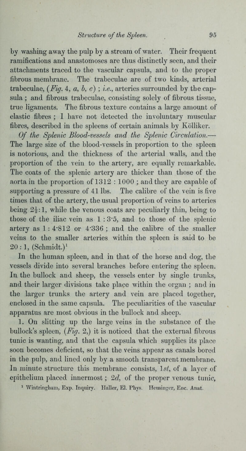 by washing away the pulp by a stream of water. Their frequent ramifications and anastomoses are thus distinctly seen, and their attachments traced to the vascular capsula, and to the proper fibrous membrane. The trabeculae are of two kinds, arterial trabeculae, (Fig. 4, a, h, c) ; i.e., arteries surrounded by the cap- sula ; and fibrous trabeculae, consisting solely of fibrous tissue, true ligaments. The fibrous texture contains a large amount of elastic fibres ; I have not detected the involuntary muscular fibres, described in the spleens of certain animals by Kolliker. Of the Splenic Blood-vessels and the Splenic Circulation.— The large size of the blood-vessels in proportion to the spleen is notorious, and the thickness of the arterial walls, and the proportion of the vein to the artery, are equally remarkable. The coats of the splenic artery are thicker than those of the aorta in the proportion of 1312 : 1000 ; and they are capable of supporting a pressure of 41 lbs. The calibre of the vein is five times that of the artery, the usual proportion of veins to arteries being 2£:1, while the venous coats are peculiarly thin, being to those of the iliac vein as 1 : 3*5, and to those of the splenic artery as 1 : 4*812 or 4*336 ; and the calibre of the smaller veins to the smaller arteries within the spleen is said to be 20:1, (Schmidt.)1 In the human spleen, and in that of the horse and dog, the vessels divide into several branches before entering the spleen. In the bullock and sheep, the vessels enter by single trunks, and their larger divisions take place within the organ ; and in the larger trunks the artery and vein are placed together, enclosed in the same capsula. The peculiarities of the vascular apparatus are most obvious in the bullock and sheep. 1. On slitting up the large veins in the substance of the bullock’s spleen, (Fig. 2,) it is noticed that the external fibrous tunic is wanting, and that the capsula which supplies its place soon becomes deficient, so that the veins appear as canals bored in the pulp, and lined only by a smooth transparent membrane. In minute structure this membrane consists, Istf, of a layer of epithelium placed innermost; 2d, of the proper venous tunic, 1 Wintringham, Exp. Inquiry. Haller, El. Phys. Heusingcr, Enc. Anat.