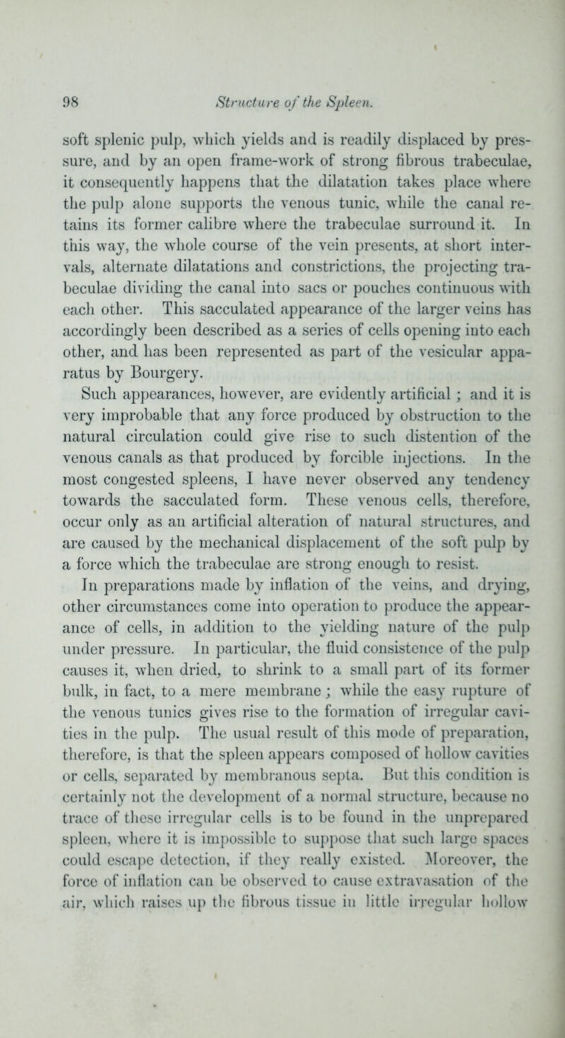 i soft splenic pulp, which yields and is readily displaced by pres- sure, and by an open frame-work of strong fibrous trabeculae, it consequently happens that the dilatation takes place where the pulp alone supports the venous tunic, while the canal re- tains its former calibre where the trabeculae surround it. In this way, the whole course of the vein presents, at short inter- vals, alternate dilatations and constrictions, the projecting tra- beculae dividing the canal into sacs or pouches continuous with each other. This sacculated appearance of the larger veins has accordingly been described as a series of cells opening into each other, and has been represented as part of the vesicular appa- ratus by Bourgery. Such appearances, however, are evidently artificial; and it is very improbable that any force produced by obstruction to the natural circulation could give rise to such distention of the venous canals as that produced by forcible injections. In the most congested spleens, I have never observed any tendency towards the sacculated form. These venous cells, therefore, occur only as an artificial alteration of natural structures, and are caused by the mechanical displacement of the soft pulp by a force which the trabeculae are strong enough to resist. In preparations made by inflation of the veins, and drying, other circumstances come into operation to produce the appear- ance of cells, in addition to the yielding nature of the pulp under pressure. In particular, the fluid consistence of the pulp causes it, when dried, to shrink to a small part of its former bulk, in fact, to a mere membrane ; while the easy rupture of the venous tunics gives rise to the formation of irregular cavi- ties in the pulp. The usual result of this mode of preparation, therefore, is that the spleen appears composed of hollow cavities or cells, separated by membranous septa. But this condition is certainly not the development of a normal structure, because no trace of these irregular cells is to be found in the unprepared spleen, where it is impossible to suppose that such large spaces could escape detection, if they really existed. Moreover, the force of inflation can be observed to cause extravasation of the air, which raises up the fibrous tissue in little irregular hollow i